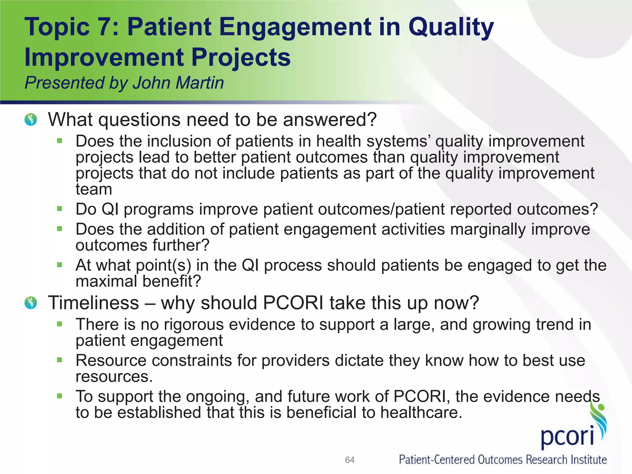 Topic 7: Patient Engagement in Quality
Improvement Projects
Presented by John Martin
What questions need to be answered?
 Does the inclusion of patients in health systems’ quality improvement
projects lead to better patient outcomes than quality improvement
projects that do not include patients as part of the quality improvement
team
 Do QI programs improve patient outcomes/patient reported outcomes?
 Does the addition of patient engagement activities marginally improve
outcomes further?
 At what point(s) in the QI process should patients be engaged to get the
maximal benefit?
Timeliness – why should PCORI take this up now?
 There is no rigorous evidence to support a large, and growing trend in
patient engagement
 Resource constraints for providers dictate they know how to best use
resources.
 To support the ongoing, and future work of PCORI, the evidence needs
to be established that this is beneficial to healthcare.
64
 