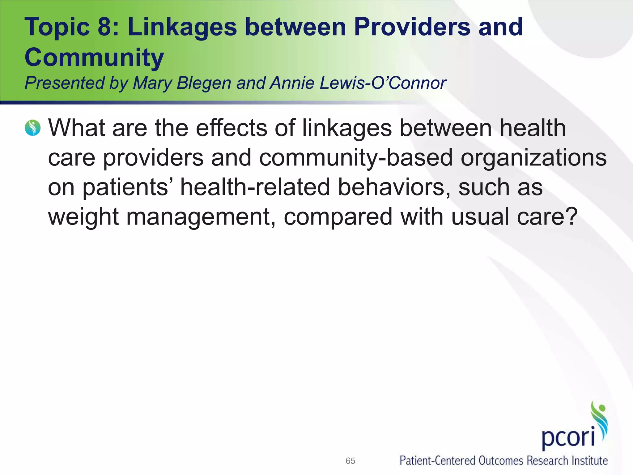 What are the effects of linkages between health
care providers and community-based organizations
on patients’ health-related behaviors, such as
weight management, compared with usual care?
65
Topic 8: Linkages between Providers and
Community
Presented by Mary Blegen and Annie Lewis-O’Connor
 