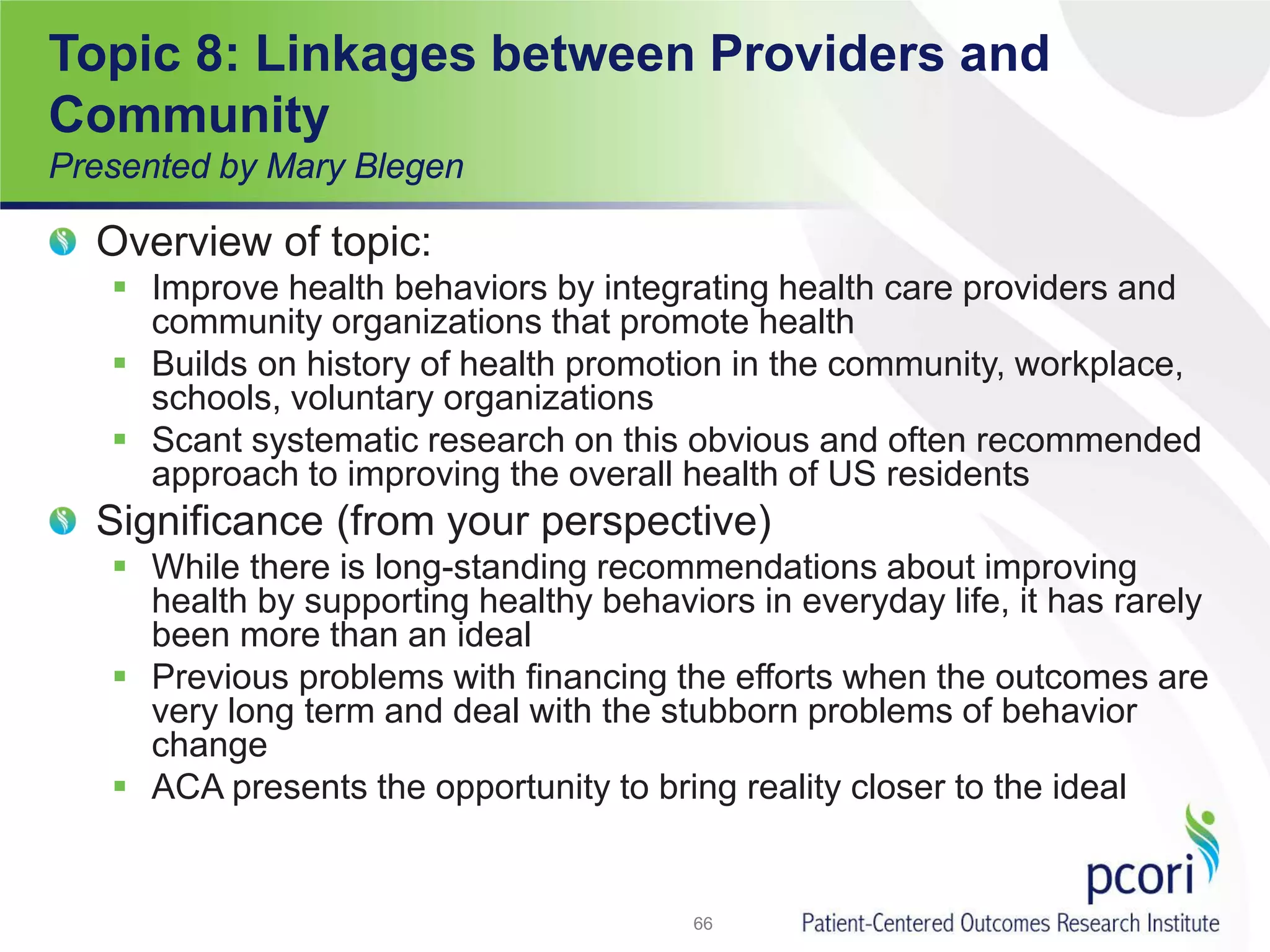 Topic 8: Linkages between Providers and
Community
Presented by Mary Blegen
Overview of topic:
 Improve health behaviors by integrating health care providers and
community organizations that promote health
 Builds on history of health promotion in the community, workplace,
schools, voluntary organizations
 Scant systematic research on this obvious and often recommended
approach to improving the overall health of US residents
Significance (from your perspective)
 While there is long-standing recommendations about improving
health by supporting healthy behaviors in everyday life, it has rarely
been more than an ideal
 Previous problems with financing the efforts when the outcomes are
very long term and deal with the stubborn problems of behavior
change
 ACA presents the opportunity to bring reality closer to the ideal
66
 