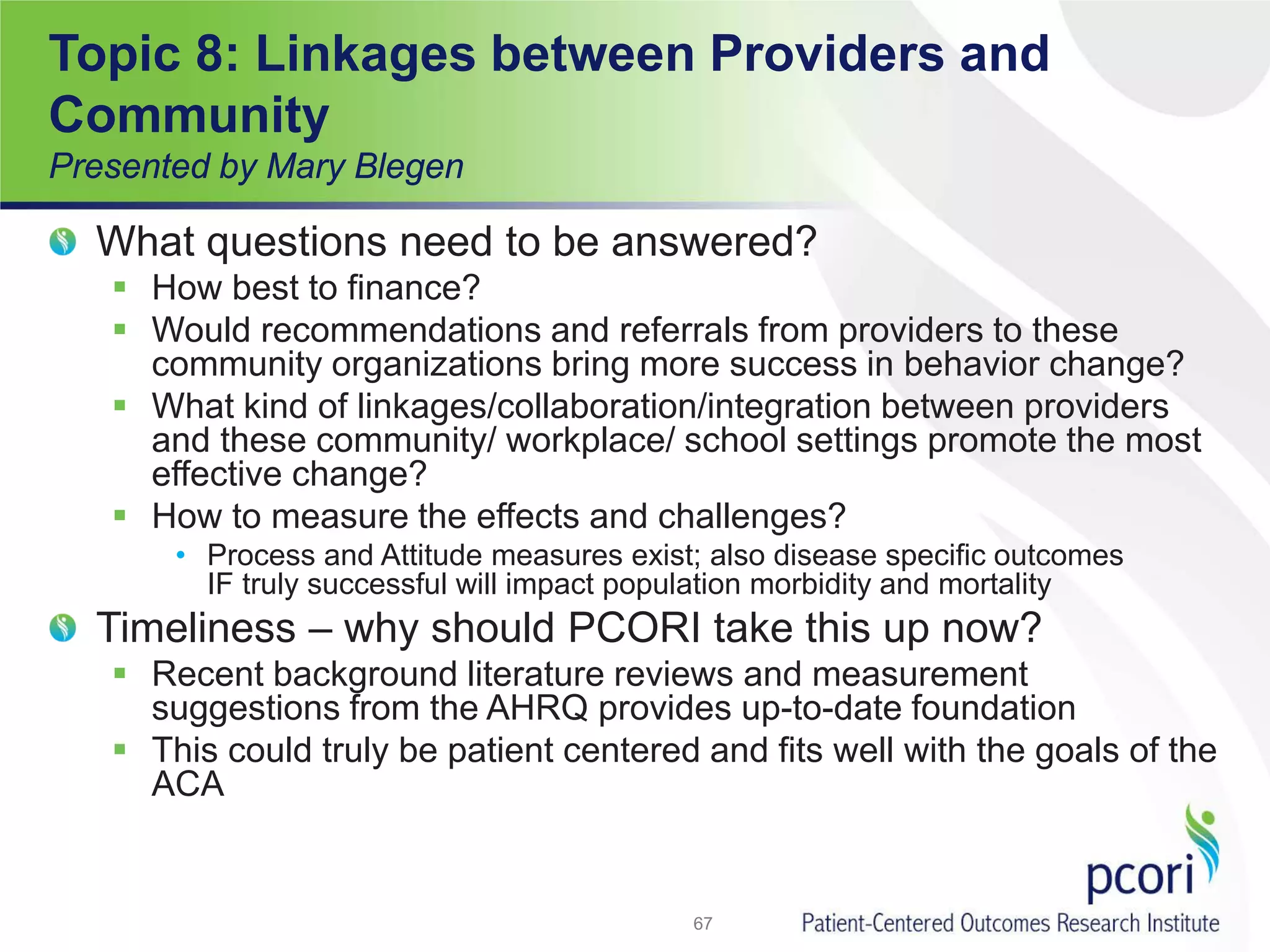 Topic 8: Linkages between Providers and
Community
Presented by Mary Blegen
What questions need to be answered?
 How best to finance?
 Would recommendations and referrals from providers to these
community organizations bring more success in behavior change?
 What kind of linkages/collaboration/integration between providers
and these community/ workplace/ school settings promote the most
effective change?
 How to measure the effects and challenges?
• Process and Attitude measures exist; also disease specific outcomes
IF truly successful will impact population morbidity and mortality
Timeliness – why should PCORI take this up now?
 Recent background literature reviews and measurement
suggestions from the AHRQ provides up-to-date foundation
 This could truly be patient centered and fits well with the goals of the
ACA
67
 