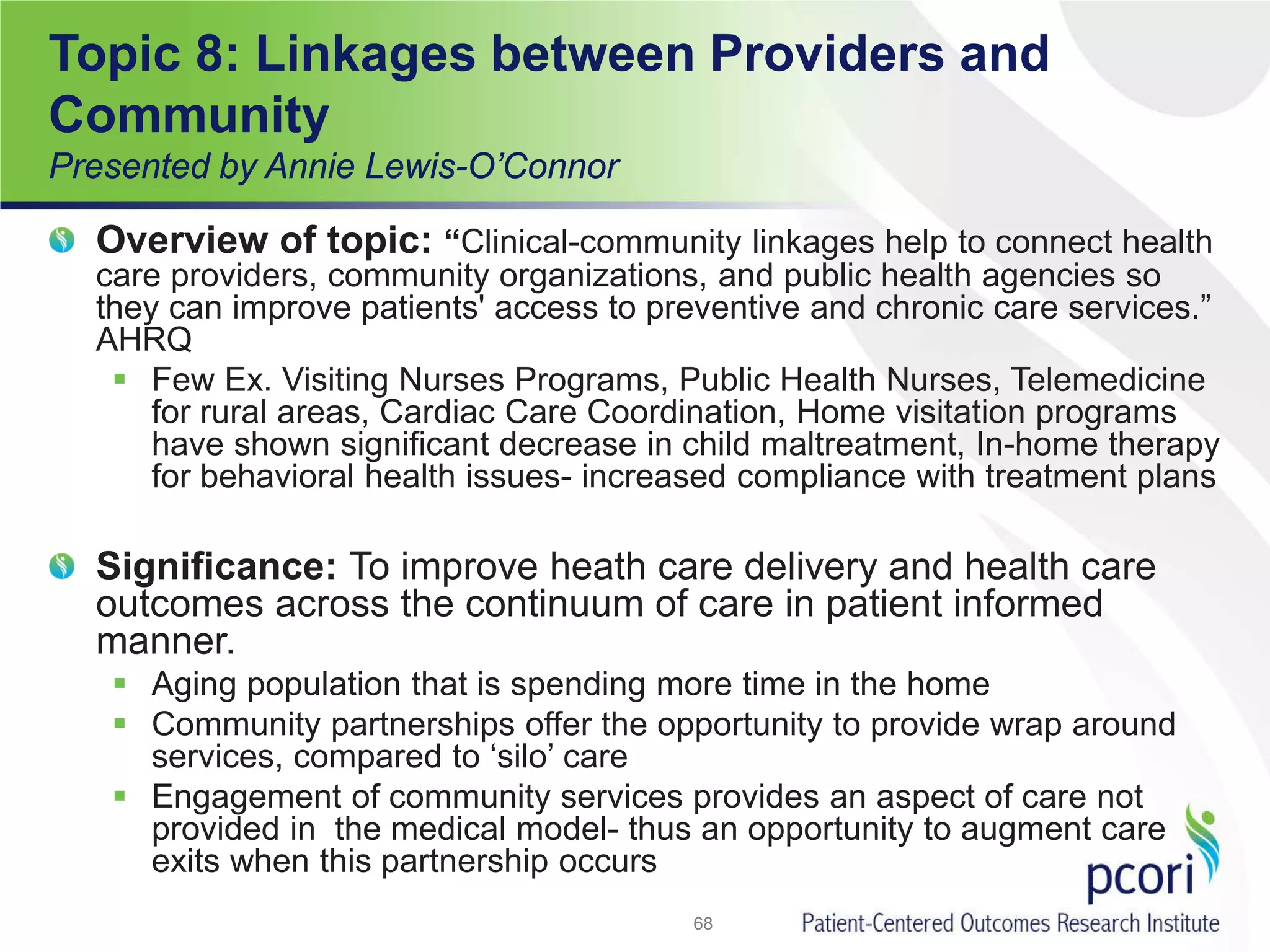 Topic 8: Linkages between Providers and
Community
Presented by Annie Lewis-O’Connor
Overview of topic: “Clinical-community linkages help to connect health
care providers, community organizations, and public health agencies so
they can improve patients' access to preventive and chronic care services.”
AHRQ
 Few Ex. Visiting Nurses Programs, Public Health Nurses, Telemedicine
for rural areas, Cardiac Care Coordination, Home visitation programs
have shown significant decrease in child maltreatment, In-home therapy
for behavioral health issues- increased compliance with treatment plans
Significance: To improve heath care delivery and health care
outcomes across the continuum of care in patient informed
manner.
 Aging population that is spending more time in the home
 Community partnerships offer the opportunity to provide wrap around
services, compared to ‘silo’ care
 Engagement of community services provides an aspect of care not
provided in the medical model- thus an opportunity to augment care
exits when this partnership occurs
68
 