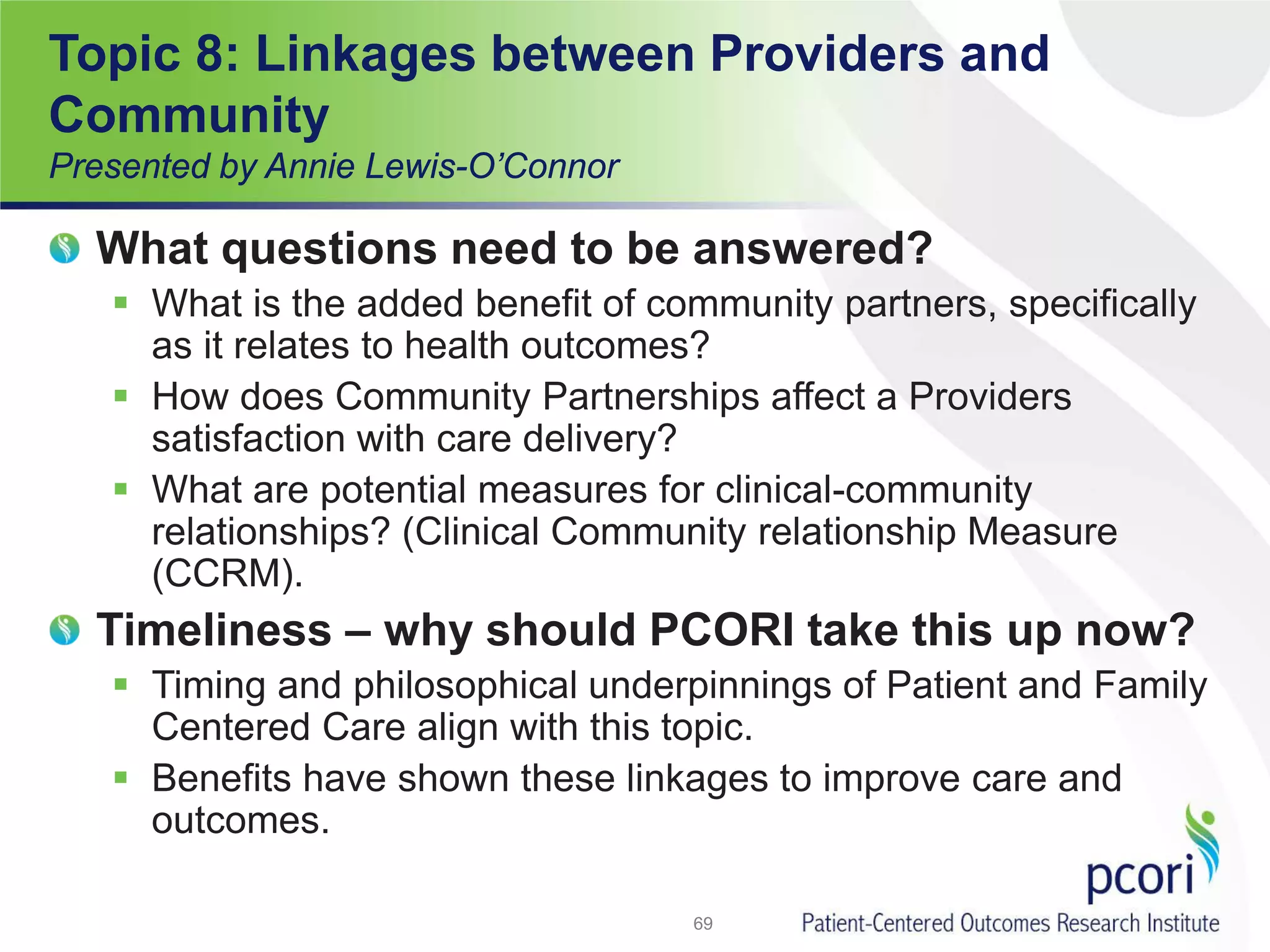 Topic 8: Linkages between Providers and
Community
Presented by Annie Lewis-O’Connor
What questions need to be answered?
 What is the added benefit of community partners, specifically
as it relates to health outcomes?
 How does Community Partnerships affect a Providers
satisfaction with care delivery?
 What are potential measures for clinical-community
relationships? (Clinical Community relationship Measure
(CCRM).
Timeliness – why should PCORI take this up now?
 Timing and philosophical underpinnings of Patient and Family
Centered Care align with this topic.
 Benefits have shown these linkages to improve care and
outcomes.
69
 