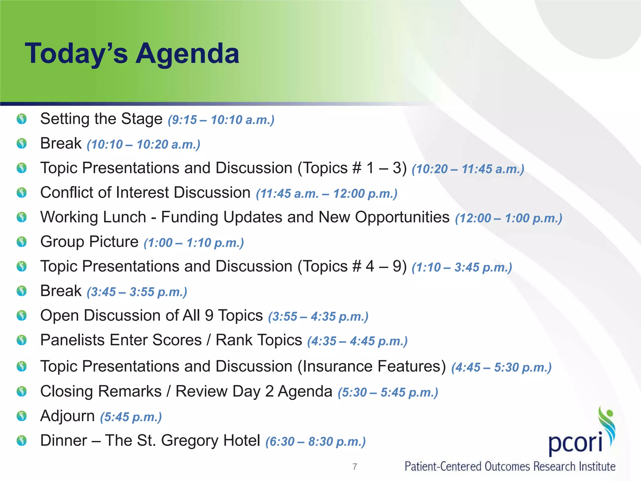 Today’s Agenda
Setting the Stage (9:15 – 10:10 a.m.)
Break (10:10 – 10:20 a.m.)
Topic Presentations and Discussion (Topics # 1 – 3) (10:20 – 11:45 a.m.)
Conflict of Interest Discussion (11:45 a.m. – 12:00 p.m.)
Working Lunch - Funding Updates and New Opportunities (12:00 – 1:00 p.m.)
Group Picture (1:00 – 1:10 p.m.)
Topic Presentations and Discussion (Topics # 4 – 9) (1:10 – 3:45 p.m.)
Break (3:45 – 3:55 p.m.)
Open Discussion of All 9 Topics (3:55 – 4:35 p.m.)
Panelists Enter Scores / Rank Topics (4:35 – 4:45 p.m.)
Topic Presentations and Discussion (Insurance Features) (4:45 – 5:30 p.m.)
Closing Remarks / Review Day 2 Agenda (5:30 – 5:45 p.m.)
Adjourn (5:45 p.m.)
Dinner – The St. Gregory Hotel (6:30 – 8:30 p.m.)
7
 