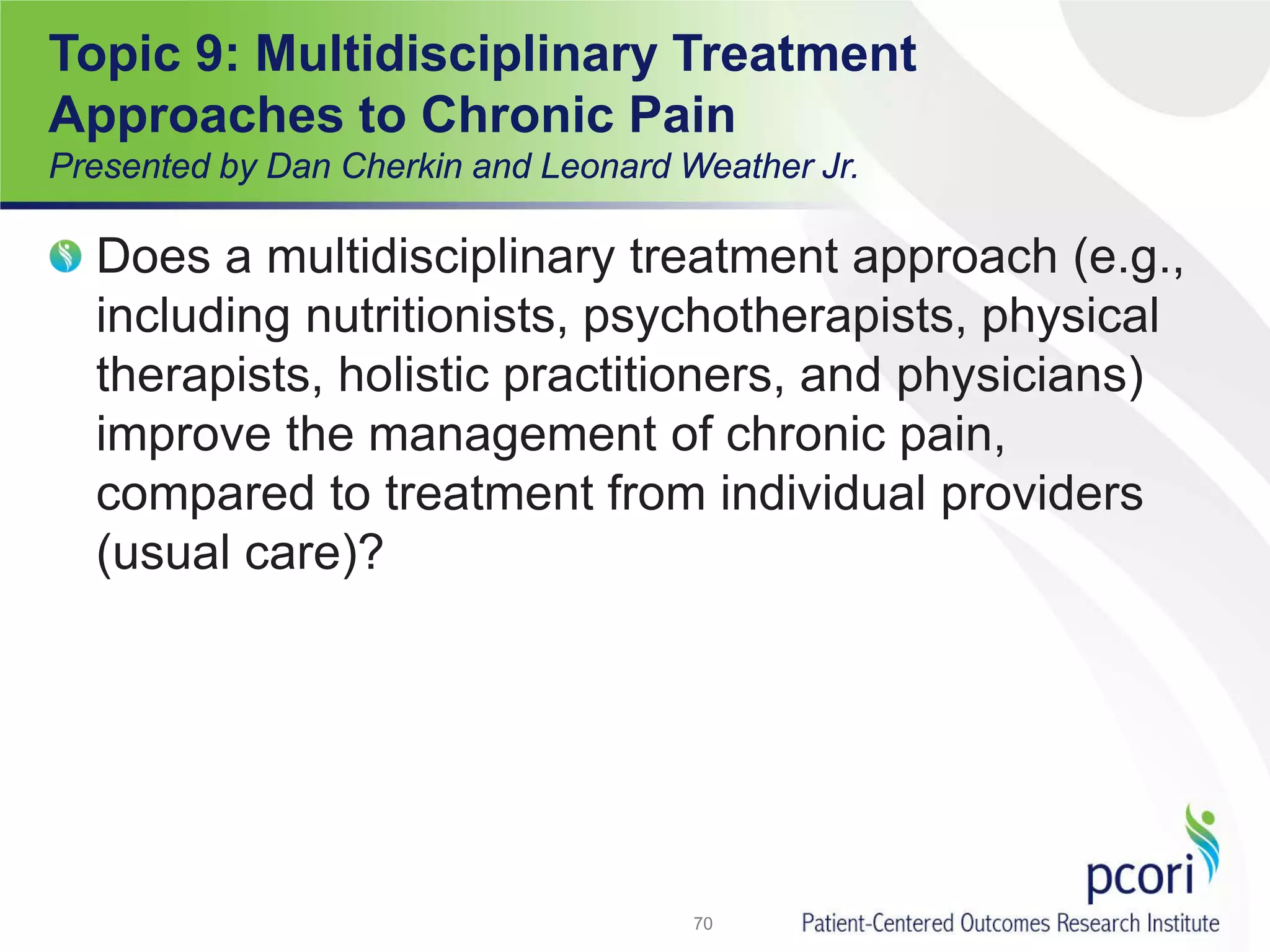 Does a multidisciplinary treatment approach (e.g.,
including nutritionists, psychotherapists, physical
therapists, holistic practitioners, and physicians)
improve the management of chronic pain,
compared to treatment from individual providers
(usual care)?
70
Topic 9: Multidisciplinary Treatment
Approaches to Chronic Pain
Presented by Dan Cherkin and Leonard Weather Jr.
 