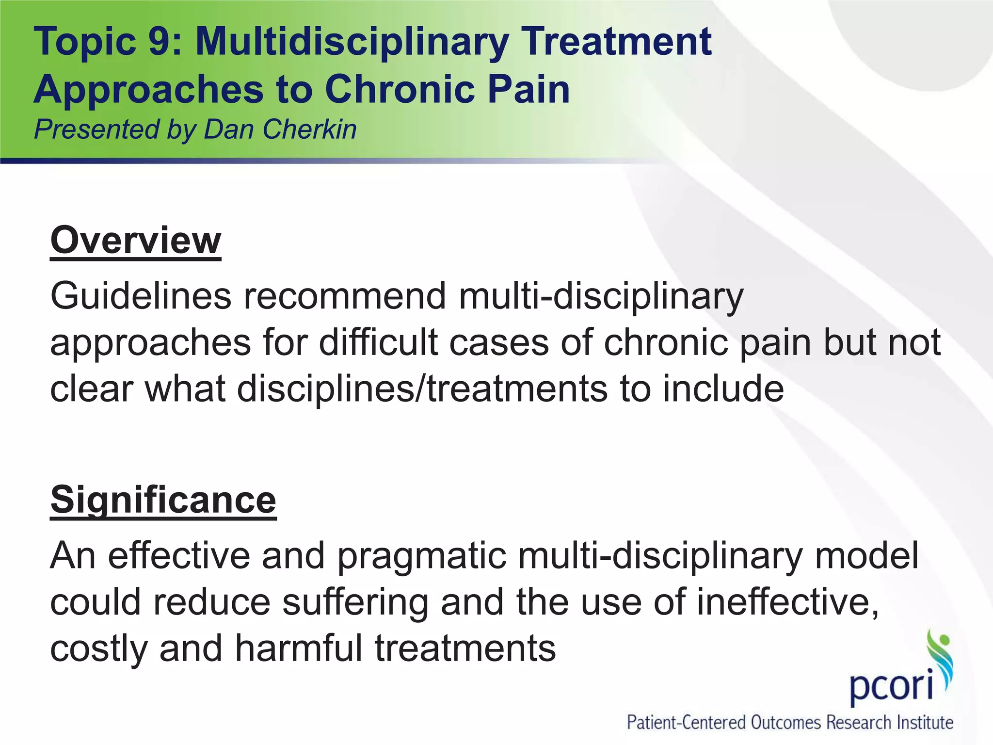 Topic 9: Multidisciplinary Treatment
Approaches to Chronic Pain
Presented by Dan Cherkin
Overview
Guidelines recommend multi-disciplinary
approaches for difficult cases of chronic pain but not
clear what disciplines/treatments to include
Significance
An effective and pragmatic multi-disciplinary model
could reduce suffering and the use of ineffective,
costly and harmful treatments
 
