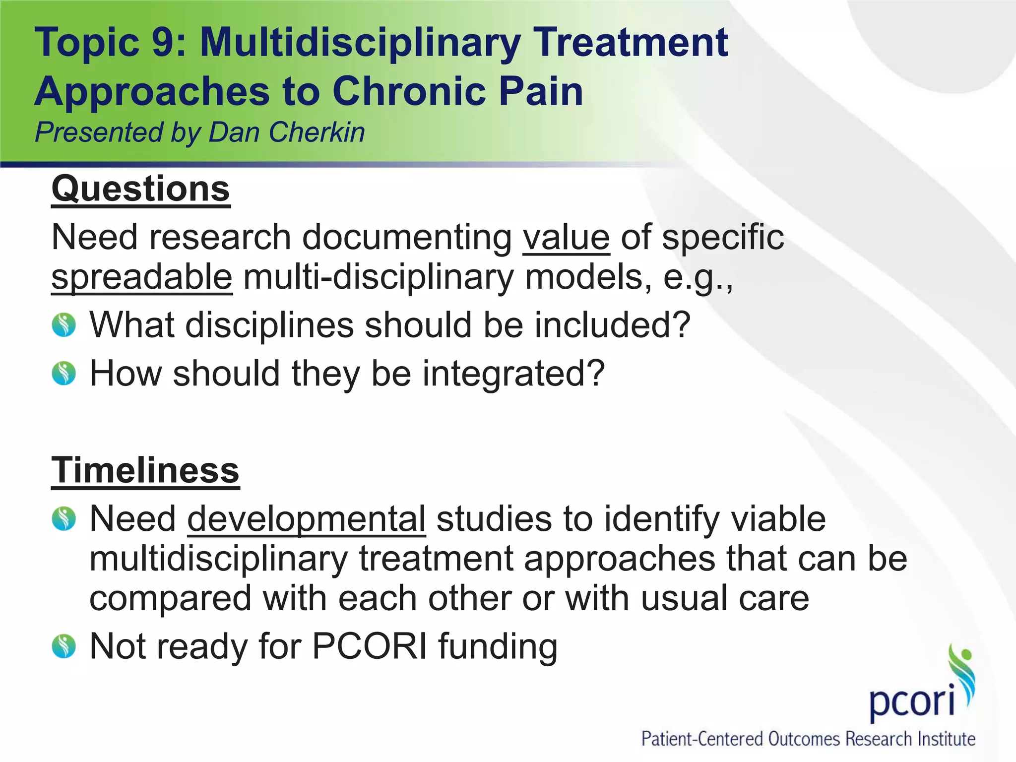 Questions
Need research documenting value of specific
spreadable multi-disciplinary models, e.g.,
What disciplines should be included?
How should they be integrated?
Timeliness
Need developmental studies to identify viable
multidisciplinary treatment approaches that can be
compared with each other or with usual care
Not ready for PCORI funding
Topic 9: Multidisciplinary Treatment
Approaches to Chronic Pain
Presented by Dan Cherkin
 