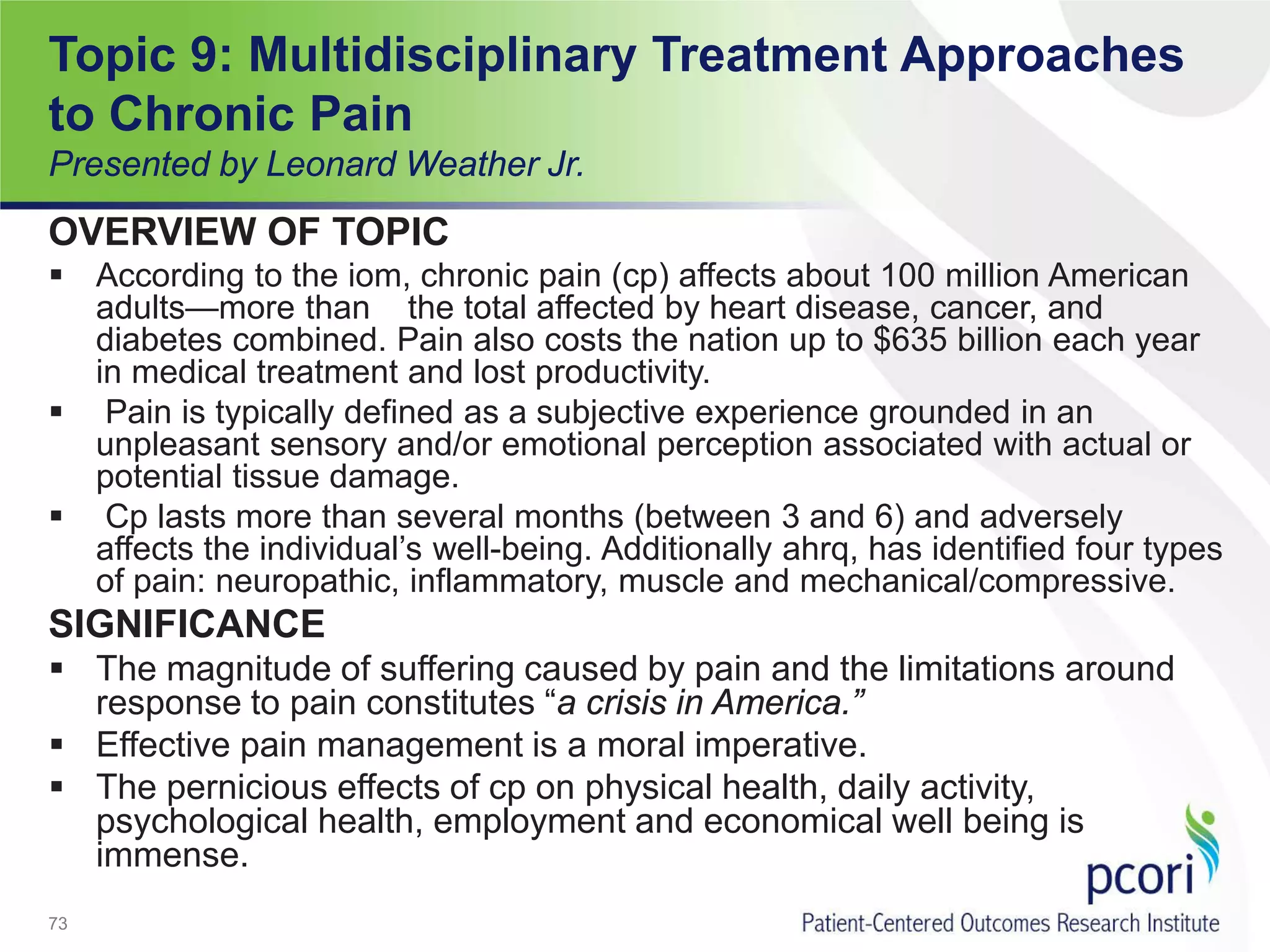 Topic 9: Multidisciplinary Treatment Approaches
to Chronic Pain
Presented by Leonard Weather Jr.
OVERVIEW OF TOPIC
 According to the iom, chronic pain (cp) affects about 100 million American
adults—more than the total affected by heart disease, cancer, and
diabetes combined. Pain also costs the nation up to $635 billion each year
in medical treatment and lost productivity.
 Pain is typically defined as a subjective experience grounded in an
unpleasant sensory and/or emotional perception associated with actual or
potential tissue damage.
 Cp lasts more than several months (between 3 and 6) and adversely
affects the individual’s well-being. Additionally ahrq, has identified four types
of pain: neuropathic, inflammatory, muscle and mechanical/compressive.
SIGNIFICANCE
 The magnitude of suffering caused by pain and the limitations around
response to pain constitutes “a crisis in America.”
 Effective pain management is a moral imperative.
 The pernicious effects of cp on physical health, daily activity,
psychological health, employment and economical well being is
immense.
73
 