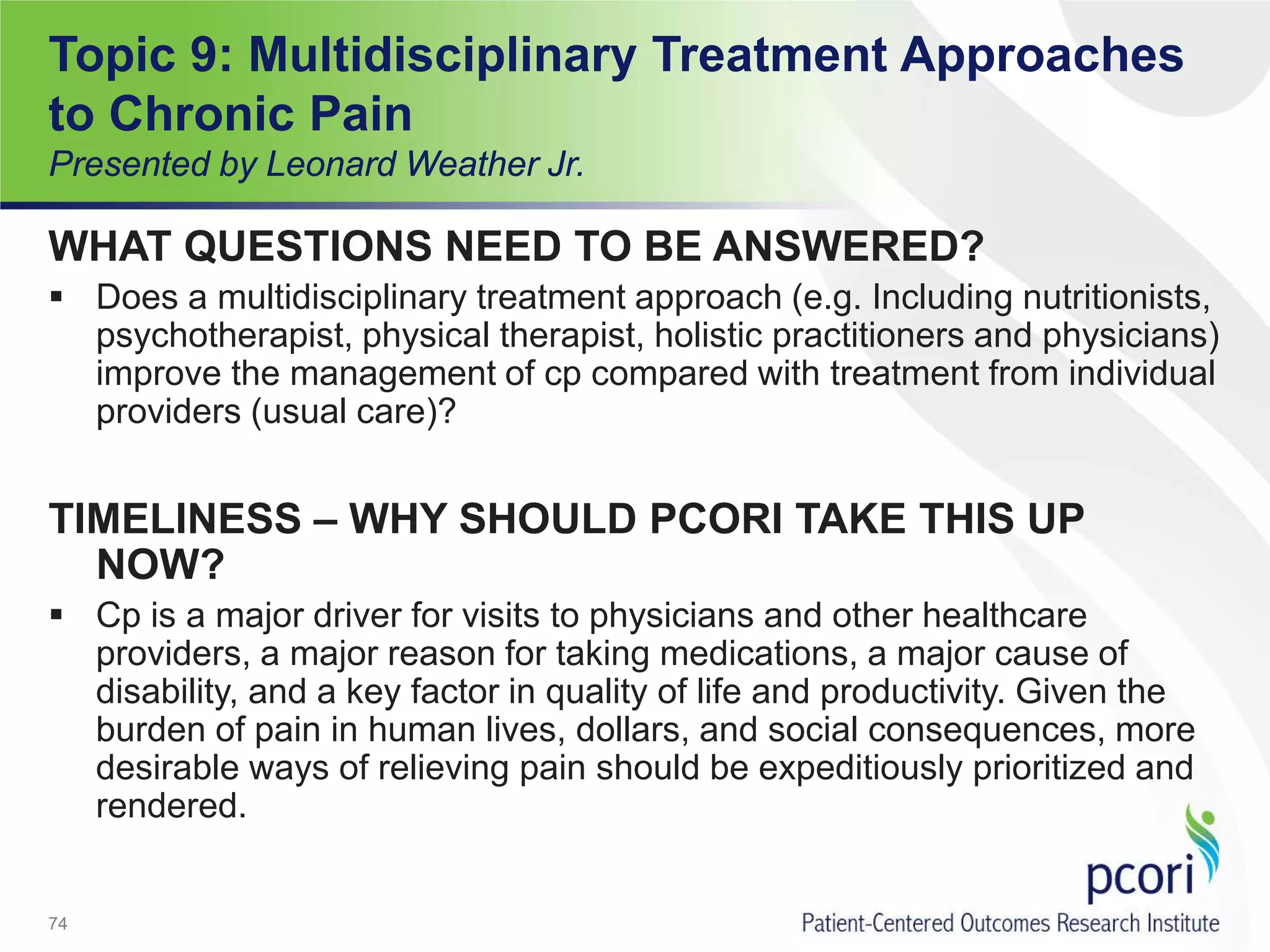 Topic 9: Multidisciplinary Treatment Approaches
to Chronic Pain
Presented by Leonard Weather Jr.
WHAT QUESTIONS NEED TO BE ANSWERED?
 Does a multidisciplinary treatment approach (e.g. Including nutritionists,
psychotherapist, physical therapist, holistic practitioners and physicians)
improve the management of cp compared with treatment from individual
providers (usual care)?
TIMELINESS – WHY SHOULD PCORI TAKE THIS UP
NOW?
 Cp is a major driver for visits to physicians and other healthcare
providers, a major reason for taking medications, a major cause of
disability, and a key factor in quality of life and productivity. Given the
burden of pain in human lives, dollars, and social consequences, more
desirable ways of relieving pain should be expeditiously prioritized and
rendered.
74
 