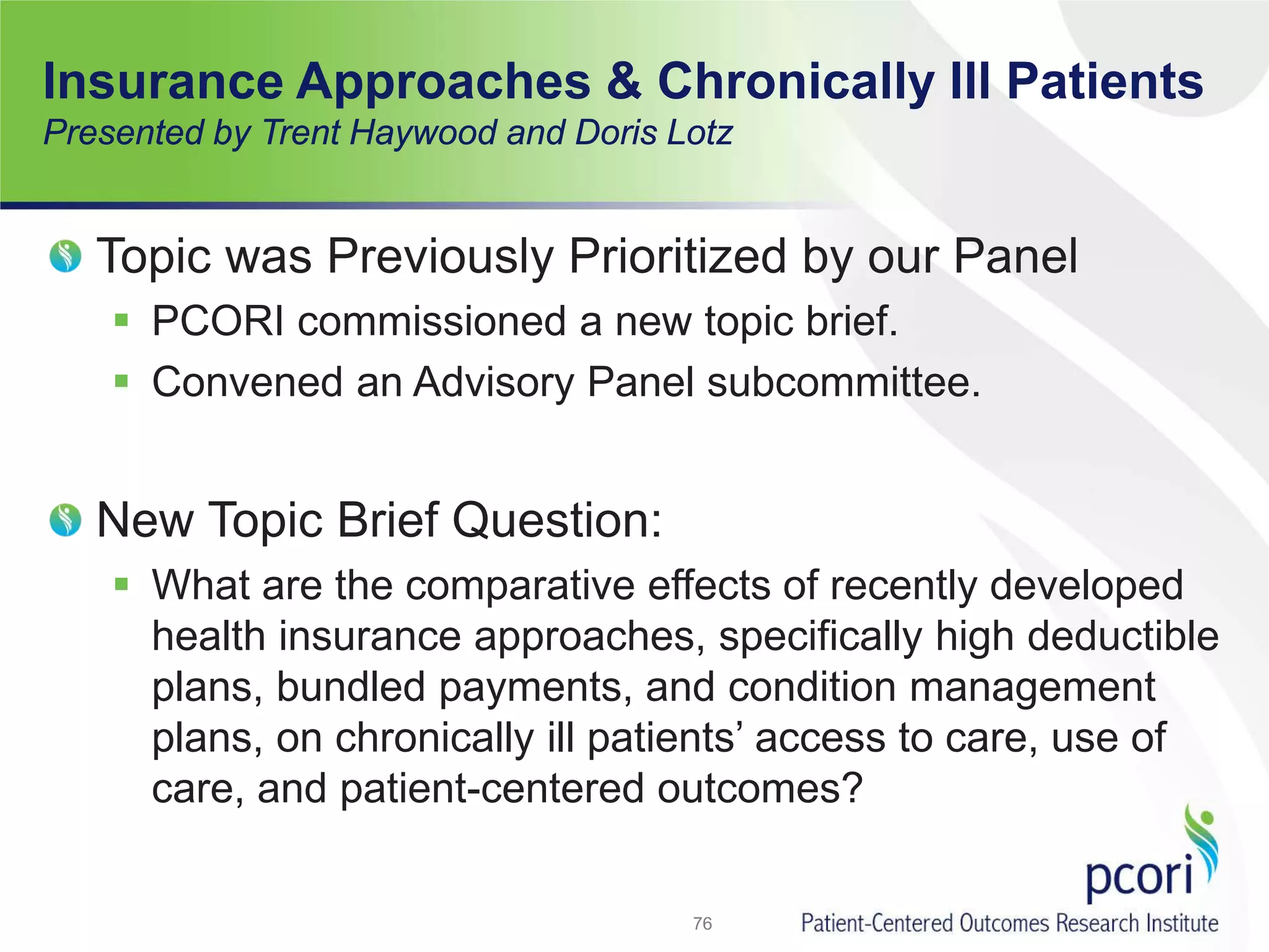Insurance Approaches & Chronically Ill Patients
Presented by Trent Haywood and Doris Lotz
Topic was Previously Prioritized by our Panel
 PCORI commissioned a new topic brief.
 Convened an Advisory Panel subcommittee.
New Topic Brief Question:
 What are the comparative effects of recently developed
health insurance approaches, specifically high deductible
plans, bundled payments, and condition management
plans, on chronically ill patients’ access to care, use of
care, and patient-centered outcomes?
76
 