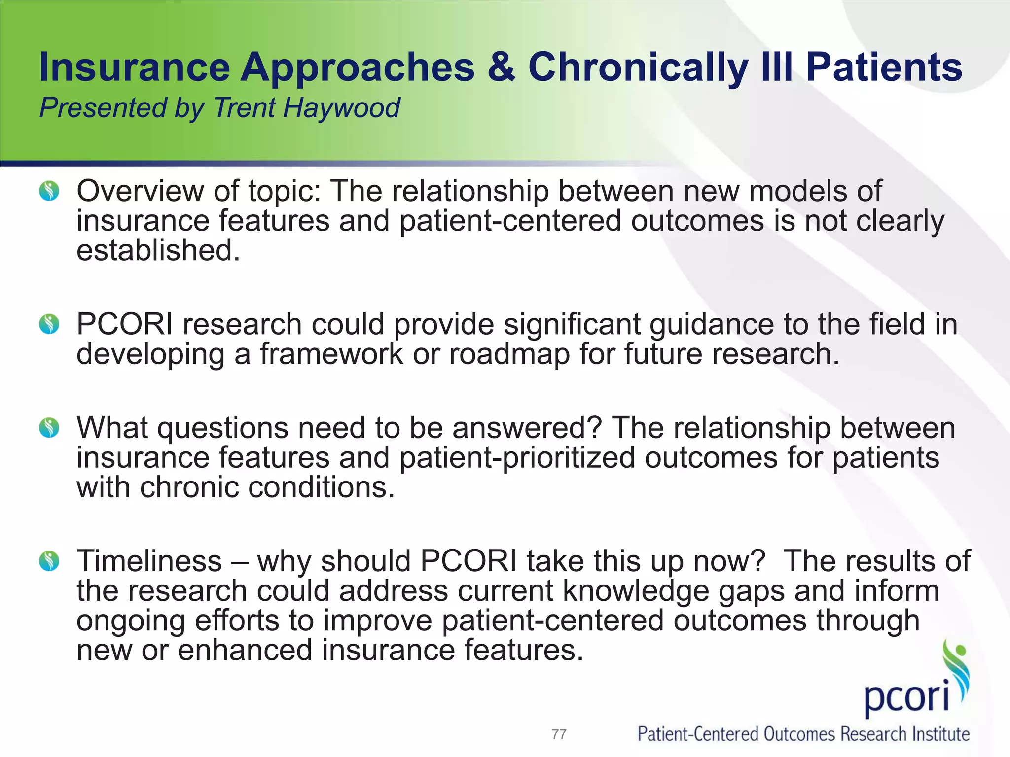 Insurance Approaches & Chronically Ill Patients
Presented by Trent Haywood
Overview of topic: The relationship between new models of
insurance features and patient-centered outcomes is not clearly
established.
PCORI research could provide significant guidance to the field in
developing a framework or roadmap for future research.
What questions need to be answered? The relationship between
insurance features and patient-prioritized outcomes for patients
with chronic conditions.
Timeliness – why should PCORI take this up now? The results of
the research could address current knowledge gaps and inform
ongoing efforts to improve patient-centered outcomes through
new or enhanced insurance features.
77
 
