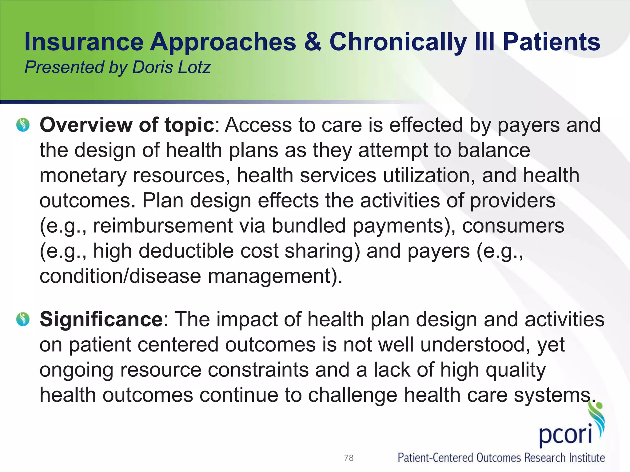 Insurance Approaches & Chronically Ill Patients
Presented by Doris Lotz
Overview of topic: Access to care is effected by payers and
the design of health plans as they attempt to balance
monetary resources, health services utilization, and health
outcomes. Plan design effects the activities of providers
(e.g., reimbursement via bundled payments), consumers
(e.g., high deductible cost sharing) and payers (e.g.,
condition/disease management).
Significance: The impact of health plan design and activities
on patient centered outcomes is not well understood, yet
ongoing resource constraints and a lack of high quality
health outcomes continue to challenge health care systems.
78
 