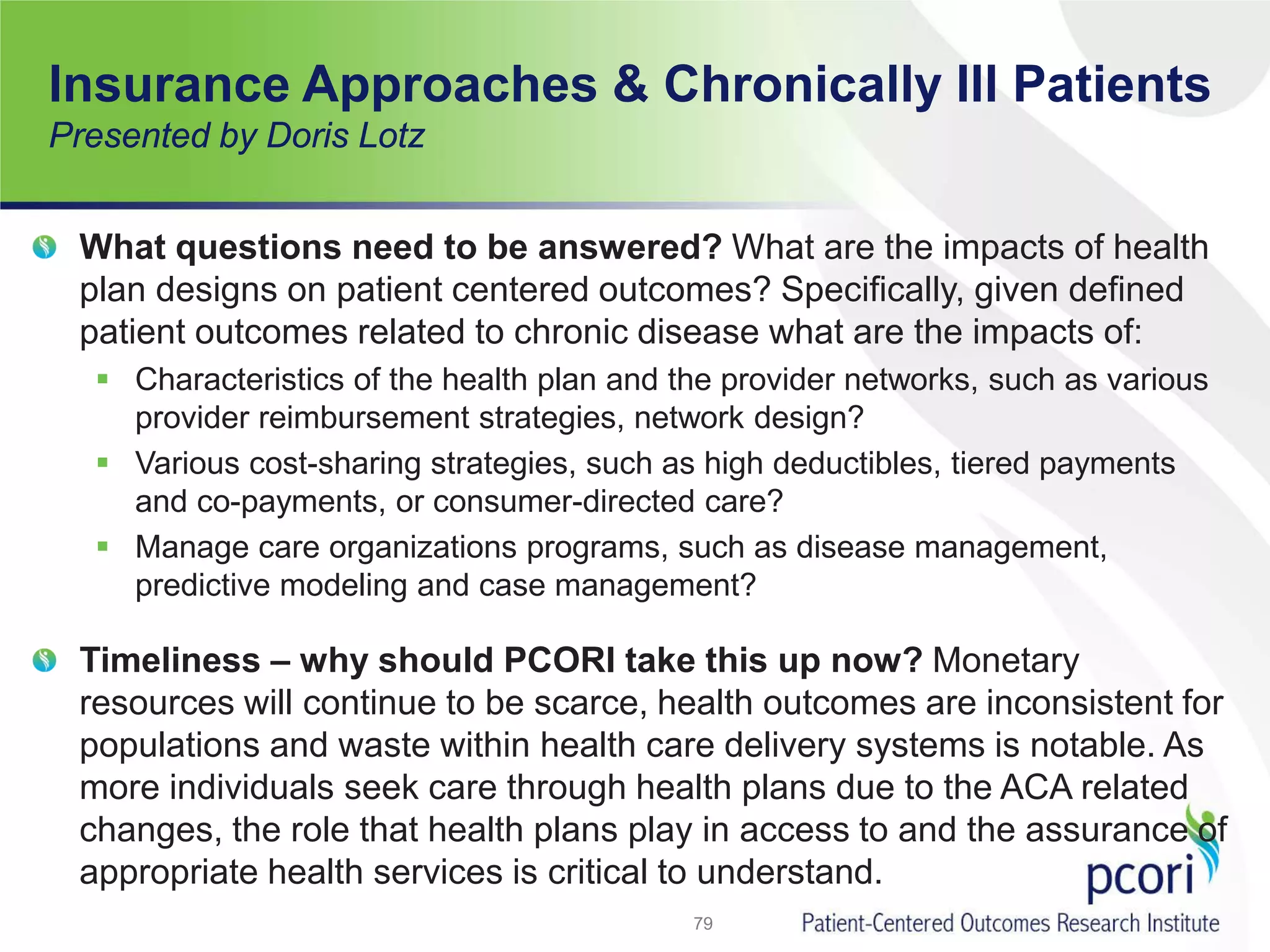 Insurance Approaches & Chronically Ill Patients
Presented by Doris Lotz
What questions need to be answered? What are the impacts of health
plan designs on patient centered outcomes? Specifically, given defined
patient outcomes related to chronic disease what are the impacts of:
 Characteristics of the health plan and the provider networks, such as various
provider reimbursement strategies, network design?
 Various cost-sharing strategies, such as high deductibles, tiered payments
and co-payments, or consumer-directed care?
 Manage care organizations programs, such as disease management,
predictive modeling and case management?
Timeliness – why should PCORI take this up now? Monetary
resources will continue to be scarce, health outcomes are inconsistent for
populations and waste within health care delivery systems is notable. As
more individuals seek care through health plans due to the ACA related
changes, the role that health plans play in access to and the assurance of
appropriate health services is critical to understand.
79
 