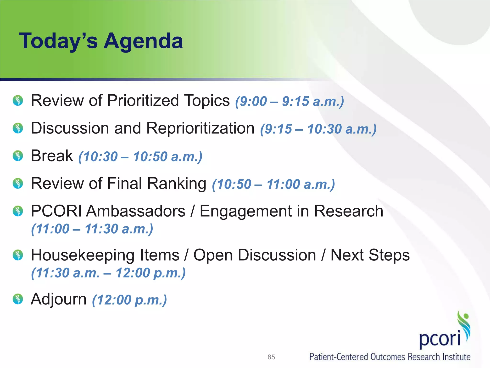 Today’s Agenda
Review of Prioritized Topics (9:00 – 9:15 a.m.)
Discussion and Reprioritization (9:15 – 10:30 a.m.)
Break (10:30 – 10:50 a.m.)
Review of Final Ranking (10:50 – 11:00 a.m.)
PCORI Ambassadors / Engagement in Research
(11:00 – 11:30 a.m.)
Housekeeping Items / Open Discussion / Next Steps
(11:30 a.m. – 12:00 p.m.)
Adjourn (12:00 p.m.)
85
 