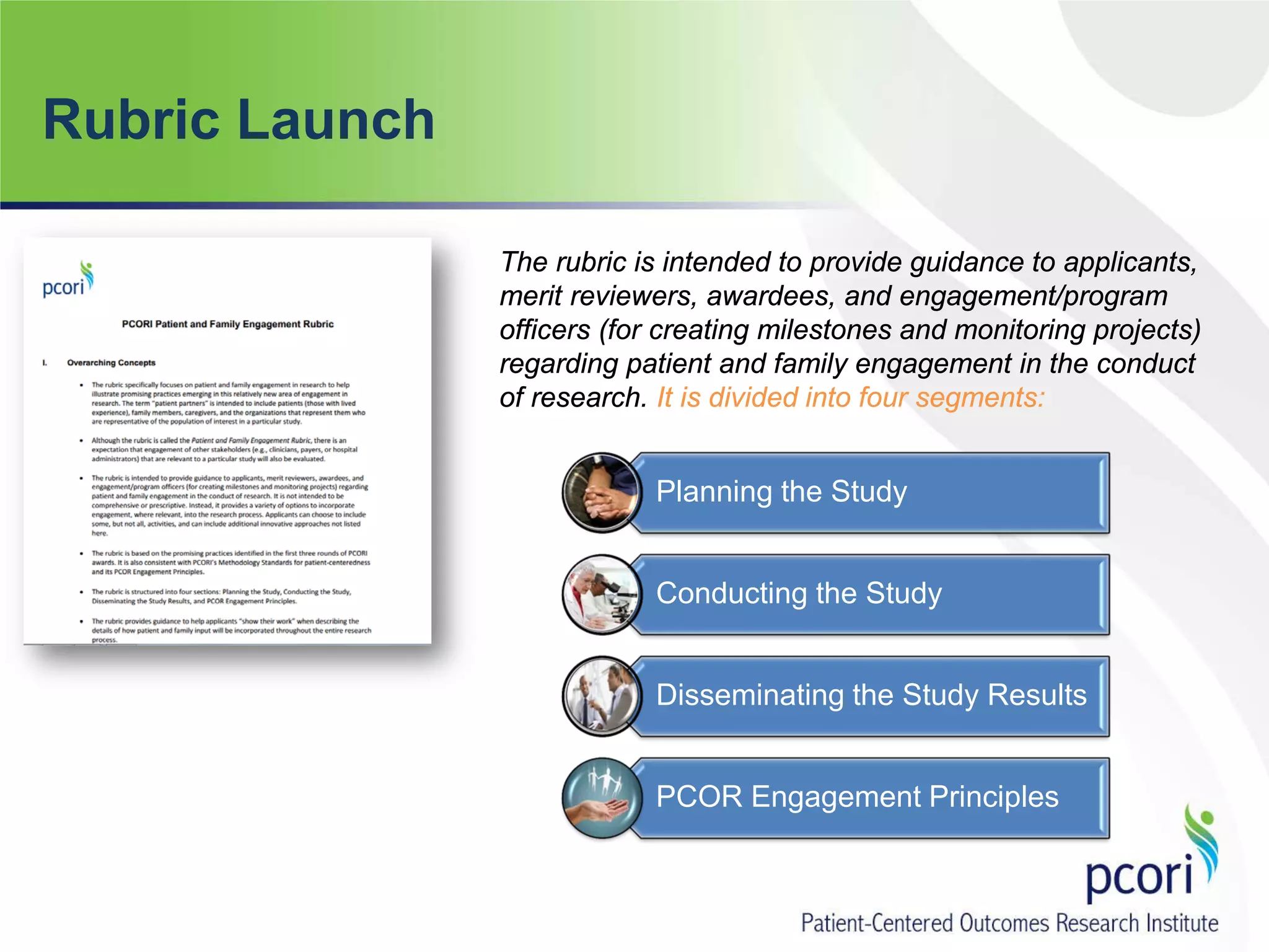 Rubric Launch
The rubric is intended to provide guidance to applicants,
merit reviewers, awardees, and engagement/program
officers (for creating milestones and monitoring projects)
regarding patient and family engagement in the conduct
of research. It is divided into four segments:
Planning the Study
Conducting the Study
Disseminating the Study Results
PCOR Engagement Principles
 
