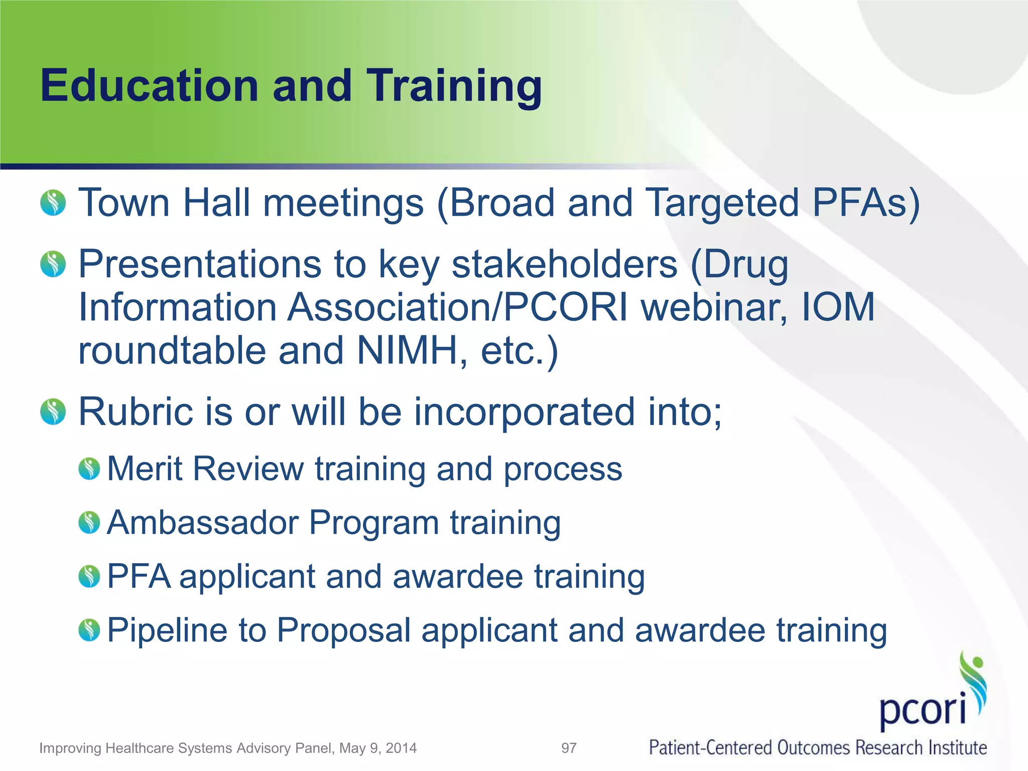 Education and Training
Town Hall meetings (Broad and Targeted PFAs)
Presentations to key stakeholders (Drug
Information Association/PCORI webinar, IOM
roundtable and NIMH, etc.)
Rubric is or will be incorporated into;
Merit Review training and process
Ambassador Program training
PFA applicant and awardee training
Pipeline to Proposal applicant and awardee training
Improving Healthcare Systems Advisory Panel, May 9, 2014 97
 