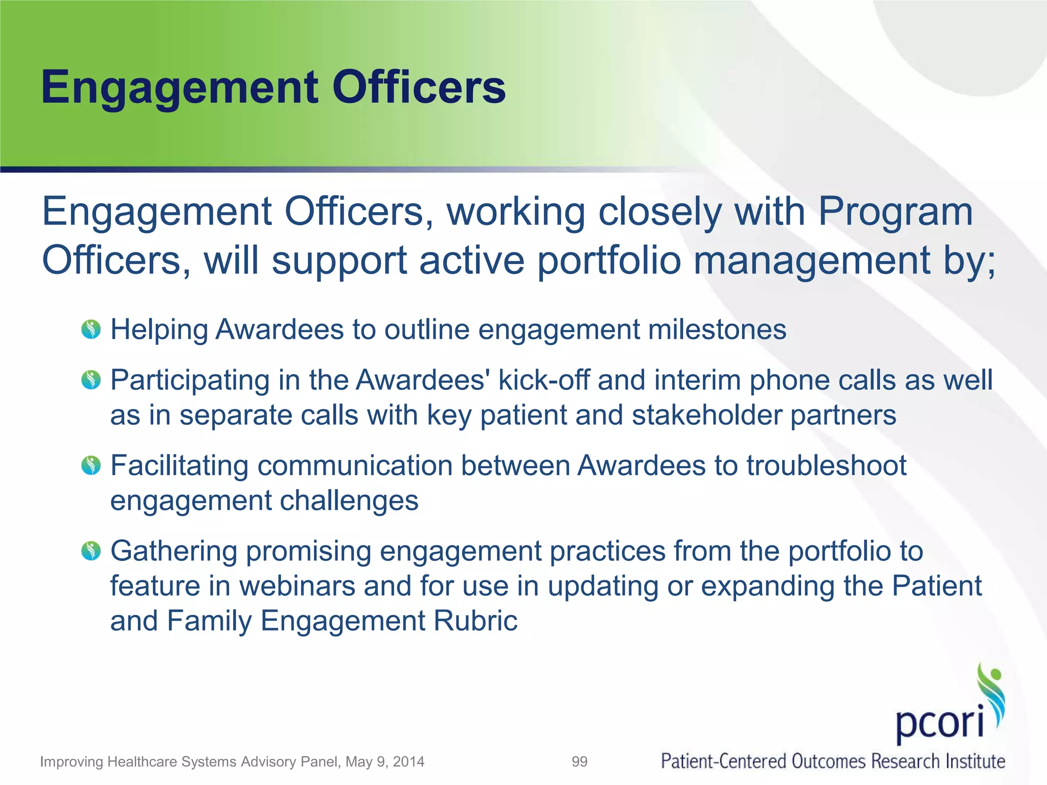 Engagement Officers
Engagement Officers, working closely with Program
Officers, will support active portfolio management by;
Helping Awardees to outline engagement milestones
Participating in the Awardees' kick-off and interim phone calls as well
as in separate calls with key patient and stakeholder partners
Facilitating communication between Awardees to troubleshoot
engagement challenges
Gathering promising engagement practices from the portfolio to
feature in webinars and for use in updating or expanding the Patient
and Family Engagement Rubric
99Improving Healthcare Systems Advisory Panel, May 9, 2014
 