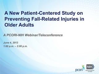 A New Patient-Centered Study on
Preventing Fall-Related Injuries in
Older Adults
A PCORI-NIH Webinar/Teleconference
June 4, 2013
1:00 p.m. – 2:00 p.m.
 