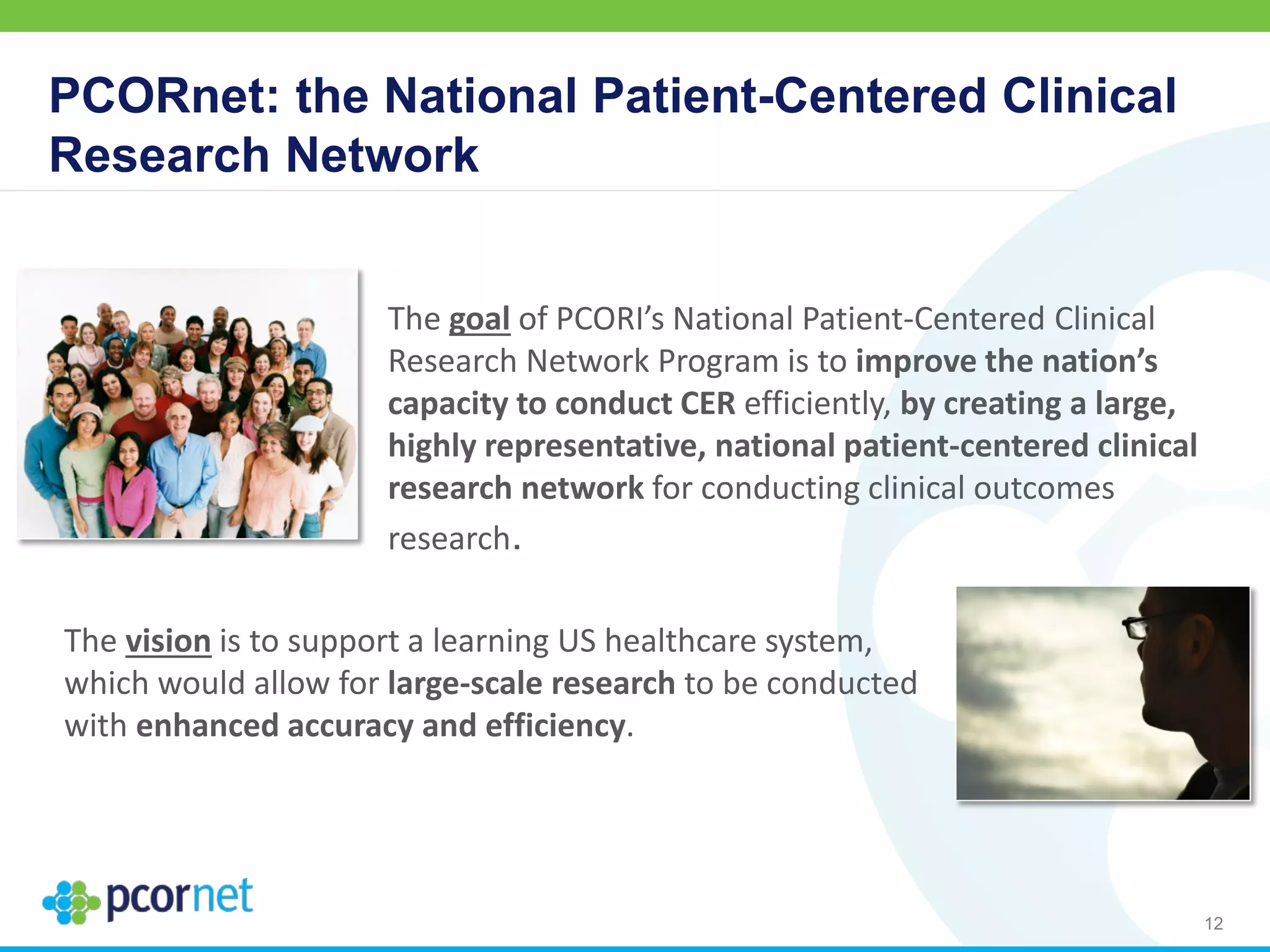 PCORnet: the National Patient-Centered Clinical
Research Network
The goal of PCORI’s National Patient-Centered Clinical
Research Network Program is to improve the nation’s
capacity to conduct CER efficiently, by creating a large,
highly representative, national patient-centered clinical
research network for conducting clinical outcomes
research.
The vision is to support a learning US healthcare system,
which would allow for large-scale research to be conducted
with enhanced accuracy and efficiency.
12
 
