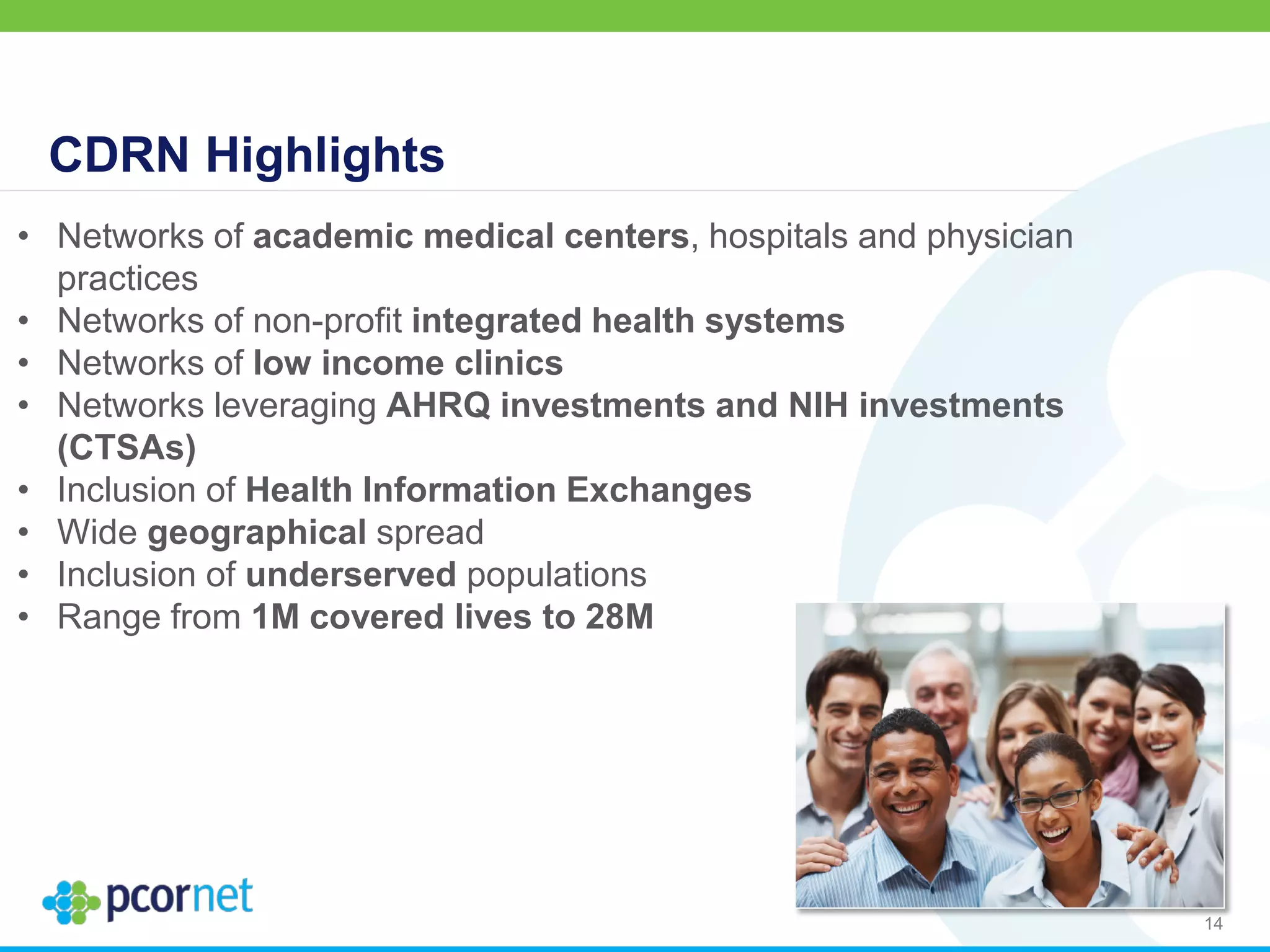 CDRN Highlights
14
• Networks of academic medical centers, hospitals and physician
practices
• Networks of non-profit integrated health systems
• Networks of low income clinics
• Networks leveraging AHRQ investments and NIH investments
(CTSAs)
• Inclusion of Health Information Exchanges
• Wide geographical spread
• Inclusion of underserved populations
• Range from 1M covered lives to 28M
 