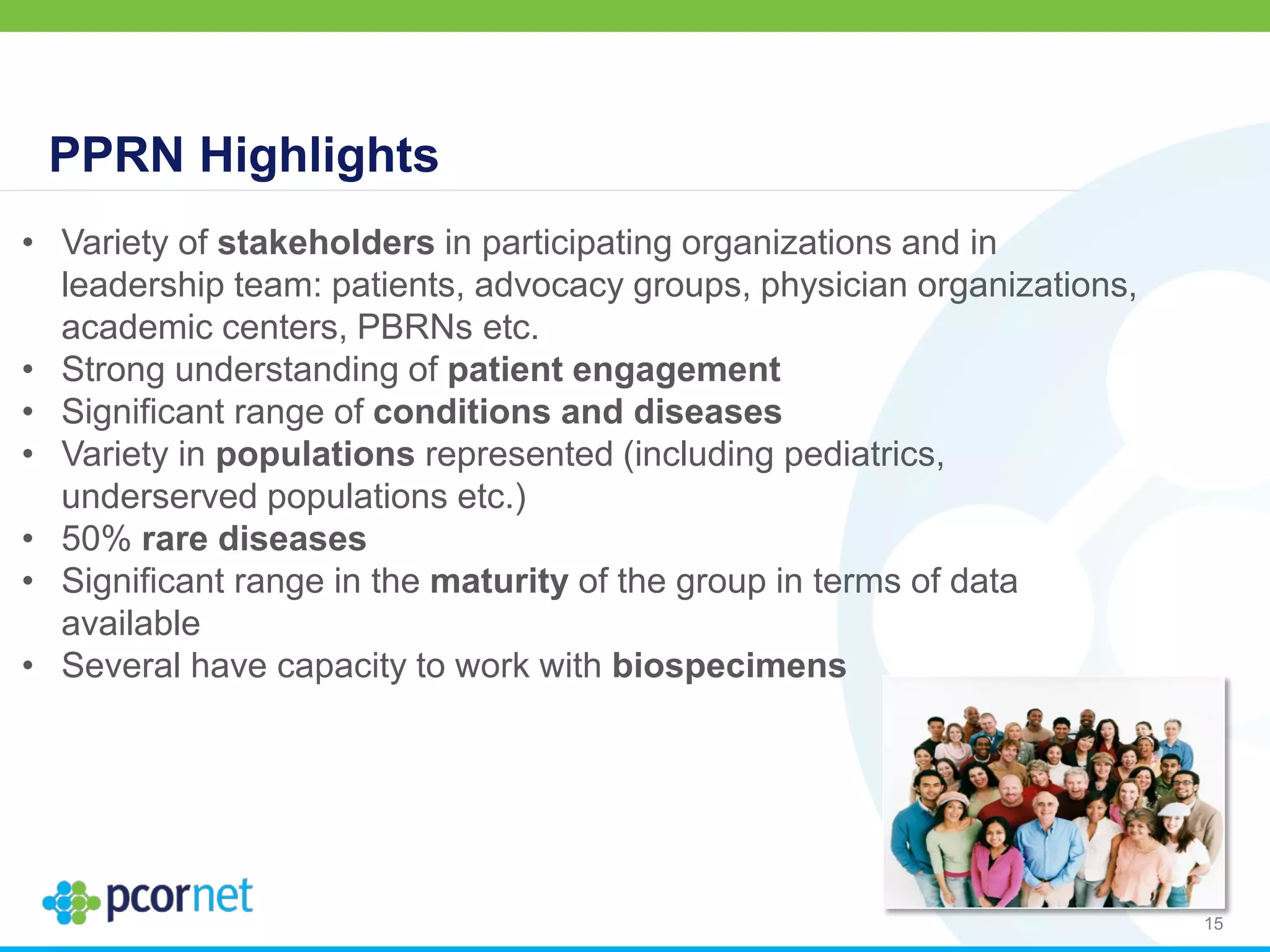 15
• Variety of stakeholders in participating organizations and in
leadership team: patients, advocacy groups, physician organizations,
academic centers, PBRNs etc.
• Strong understanding of patient engagement
• Significant range of conditions and diseases
• Variety in populations represented (including pediatrics,
underserved populations etc.)
• 50% rare diseases
• Significant range in the maturity of the group in terms of data
available
• Several have capacity to work with biospecimens
PPRN Highlights
 