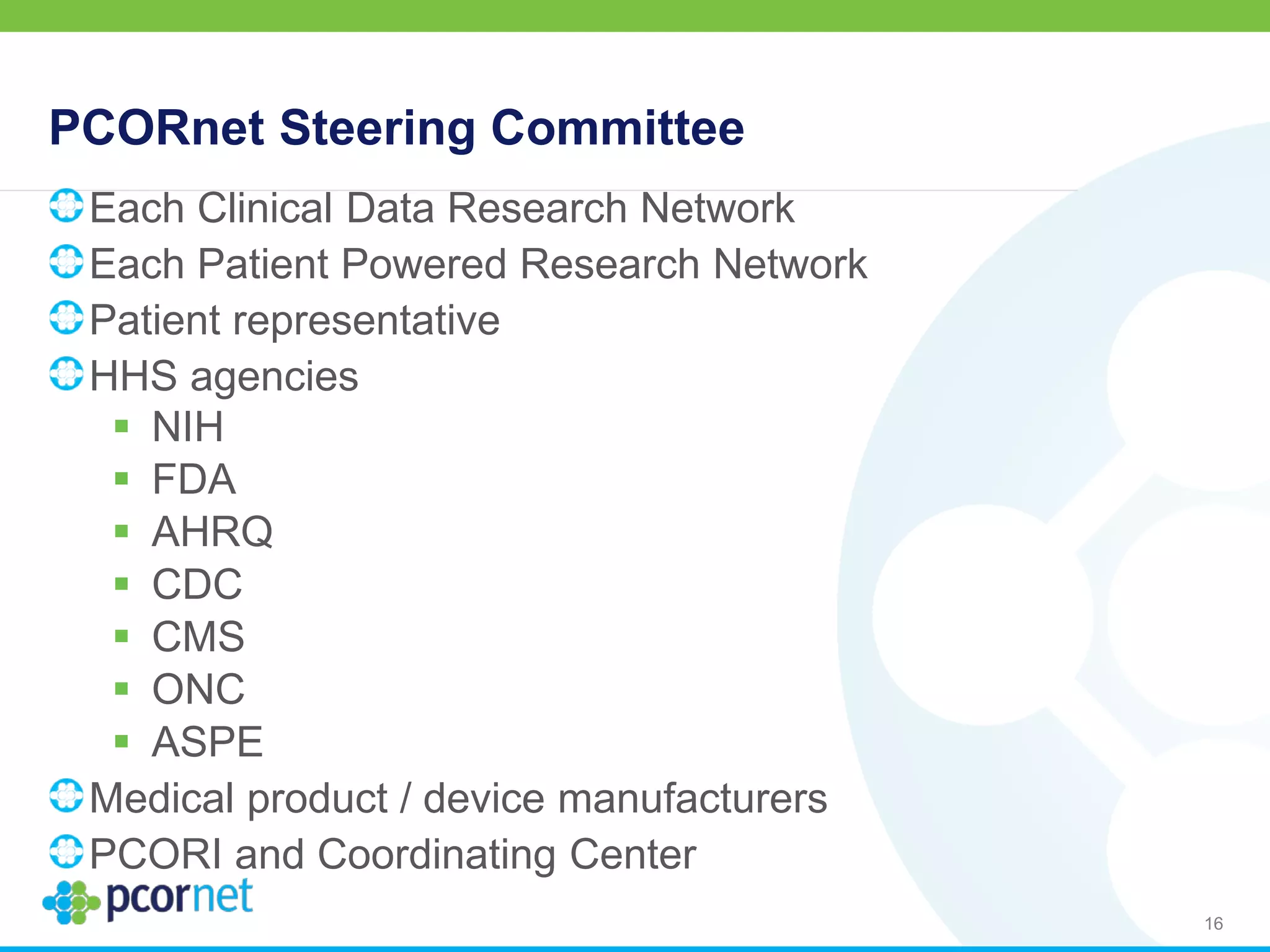 PCORnet Steering Committee
Each Clinical Data Research Network
Each Patient Powered Research Network
Patient representative
HHS agencies
 NIH
 FDA
 AHRQ
 CDC
 CMS
 ONC
 ASPE
Medical product / device manufacturers
PCORI and Coordinating Center
16
 