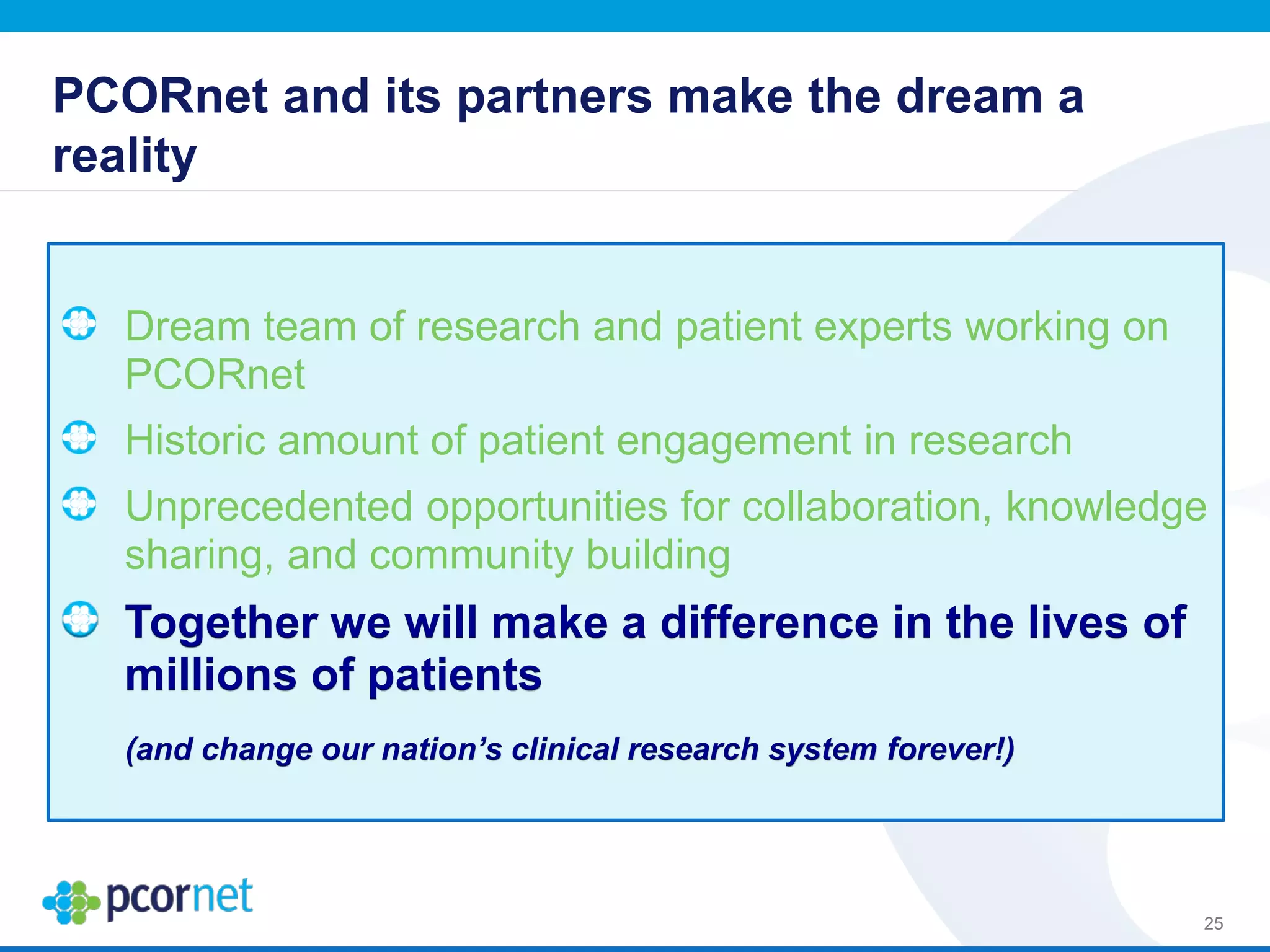 PCORnet and its partners make the dream a
reality
Dream team of research and patient experts working on
PCORnet
Historic amount of patient engagement in research
Unprecedented opportunities for collaboration, knowledge
sharing, and community building
Together we will make a difference in the lives of
millions of patients
(and change our nation’s clinical research system forever!)
25
 