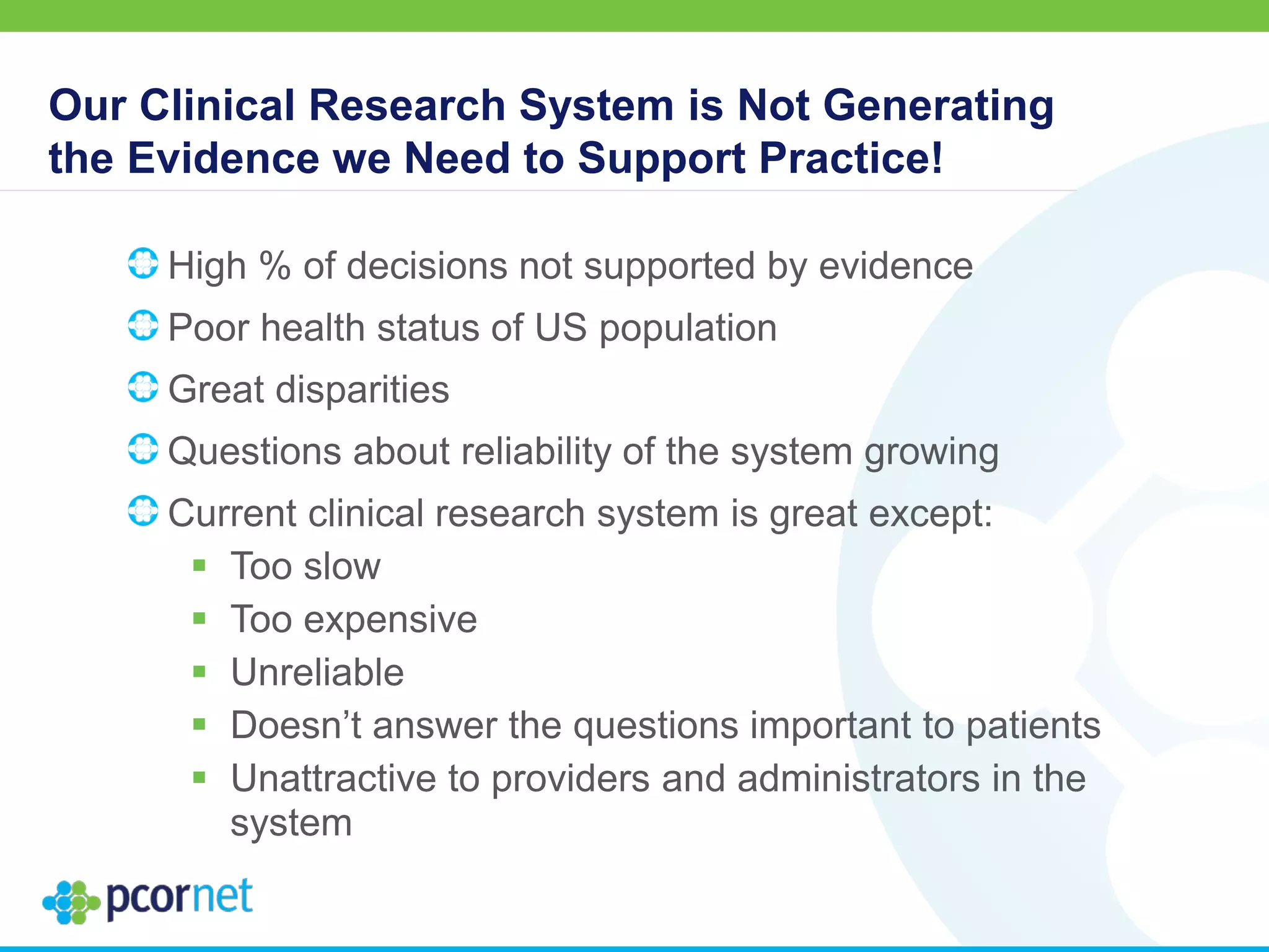 Our Clinical Research System is Not Generating
the Evidence we Need to Support Practice!
High % of decisions not supported by evidence
Poor health status of US population
Great disparities
Questions about reliability of the system growing
Current clinical research system is great except:
 Too slow
 Too expensive
 Unreliable
 Doesn’t answer the questions important to patients
 Unattractive to providers and administrators in the
system
 