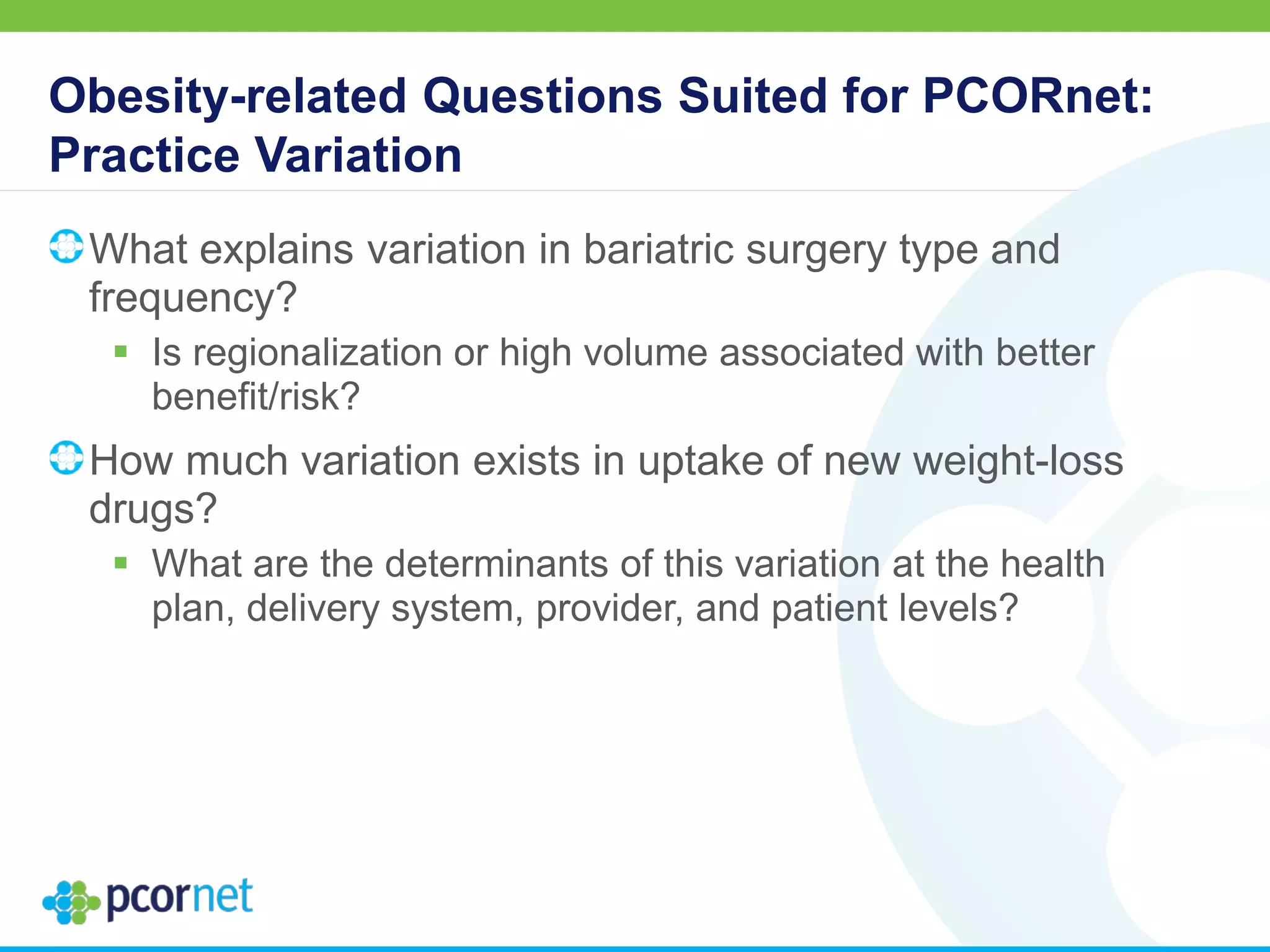 Obesity-related Questions Suited for PCORnet:
Practice Variation
What explains variation in bariatric surgery type and
frequency?
 Is regionalization or high volume associated with better
benefit/risk?
How much variation exists in uptake of new weight-loss
drugs?
 What are the determinants of this variation at the health
plan, delivery system, provider, and patient levels?
 