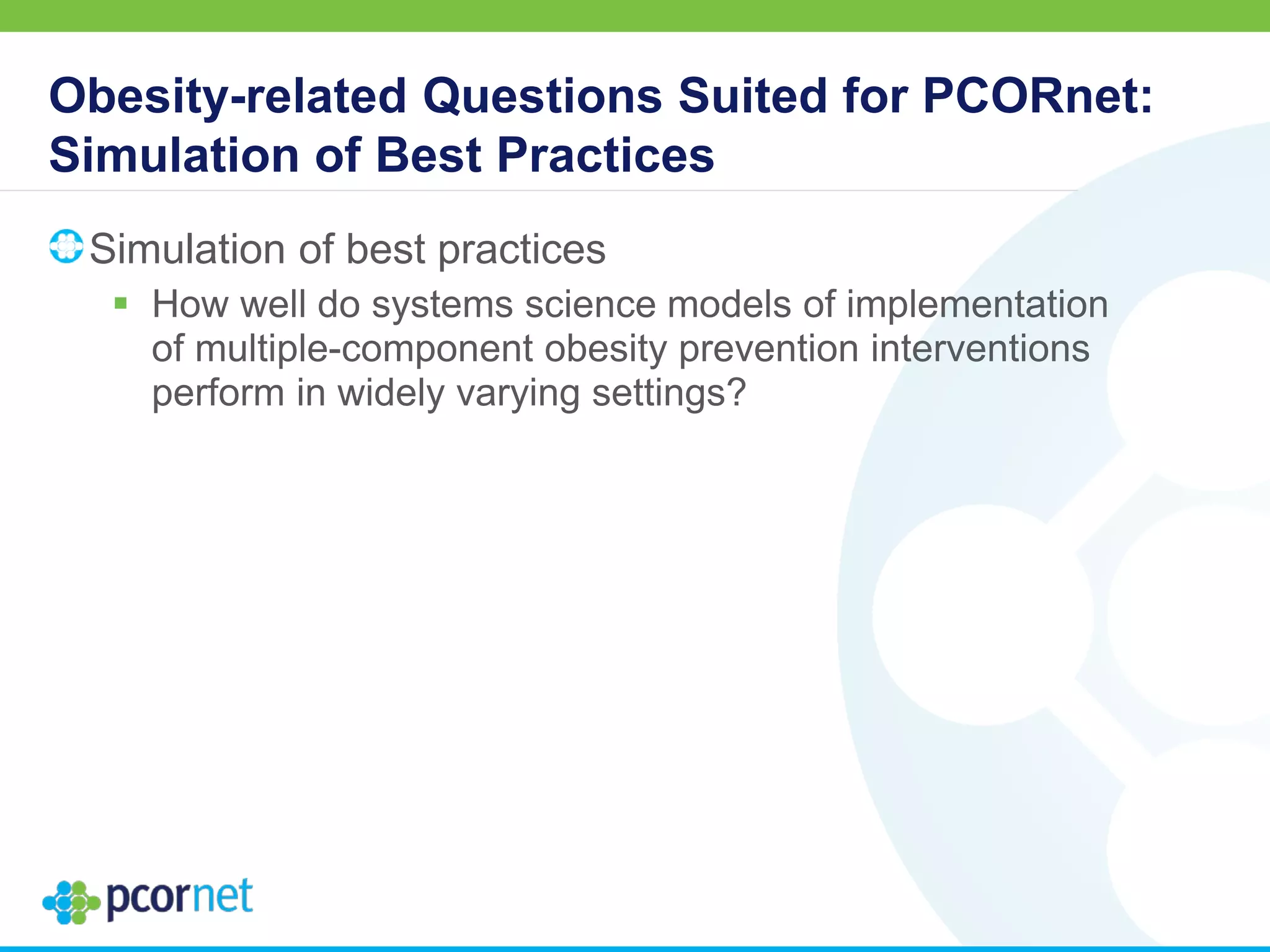 Obesity-related Questions Suited for PCORnet:
Simulation of Best Practices
Simulation of best practices
 How well do systems science models of implementation
of multiple-component obesity prevention interventions
perform in widely varying settings?
 