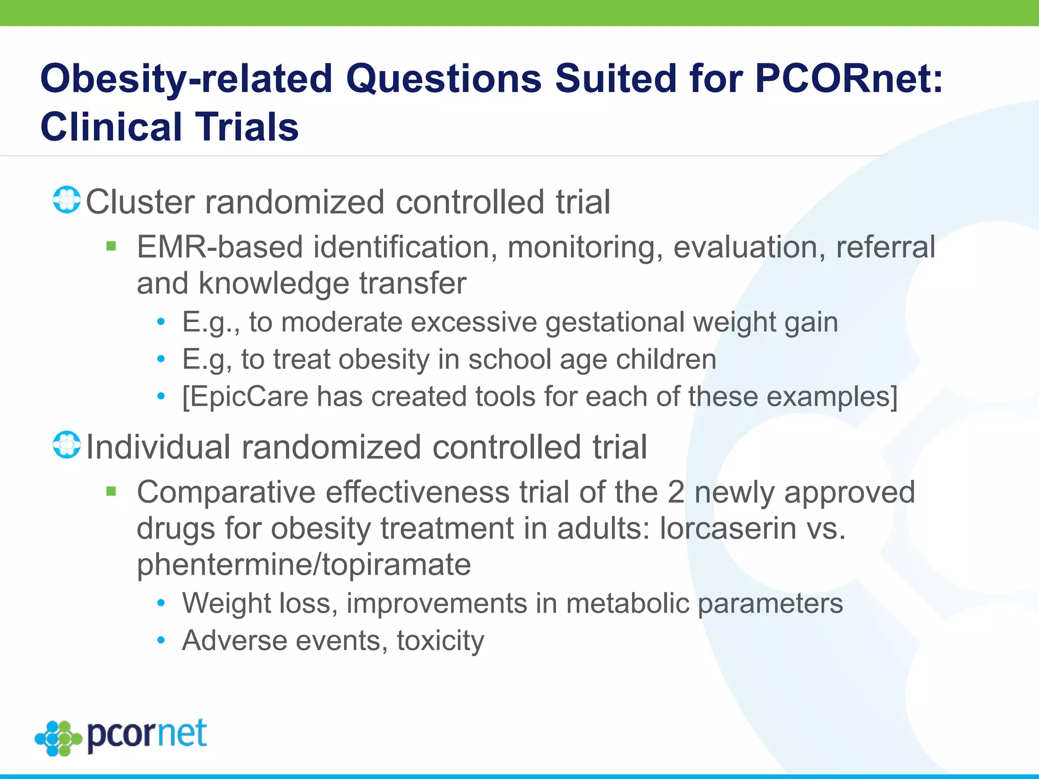 Obesity-related Questions Suited for PCORnet:
Clinical Trials
Cluster randomized controlled trial
 EMR-based identification, monitoring, evaluation, referral
and knowledge transfer
• E.g., to moderate excessive gestational weight gain
• E.g, to treat obesity in school age children
• [EpicCare has created tools for each of these examples]
Individual randomized controlled trial
 Comparative effectiveness trial of the 2 newly approved
drugs for obesity treatment in adults: lorcaserin vs.
phentermine/topiramate
• Weight loss, improvements in metabolic parameters
• Adverse events, toxicity
 
