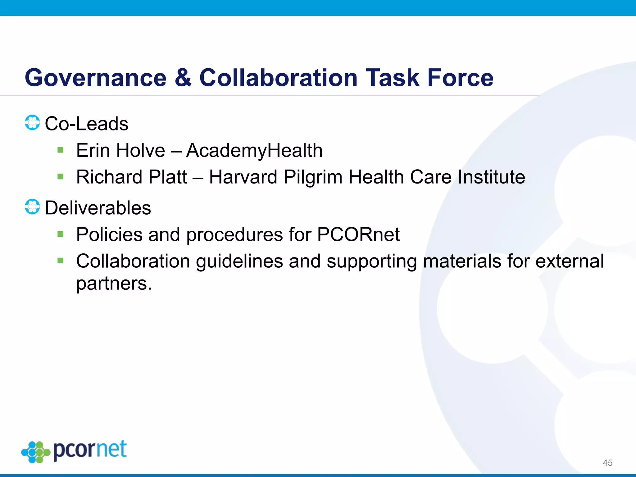 Governance & Collaboration Task Force
Co-Leads
 Erin Holve – AcademyHealth
 Richard Platt – Harvard Pilgrim Health Care Institute
Deliverables
 Policies and procedures for PCORnet
 Collaboration guidelines and supporting materials for external
partners.
45
 