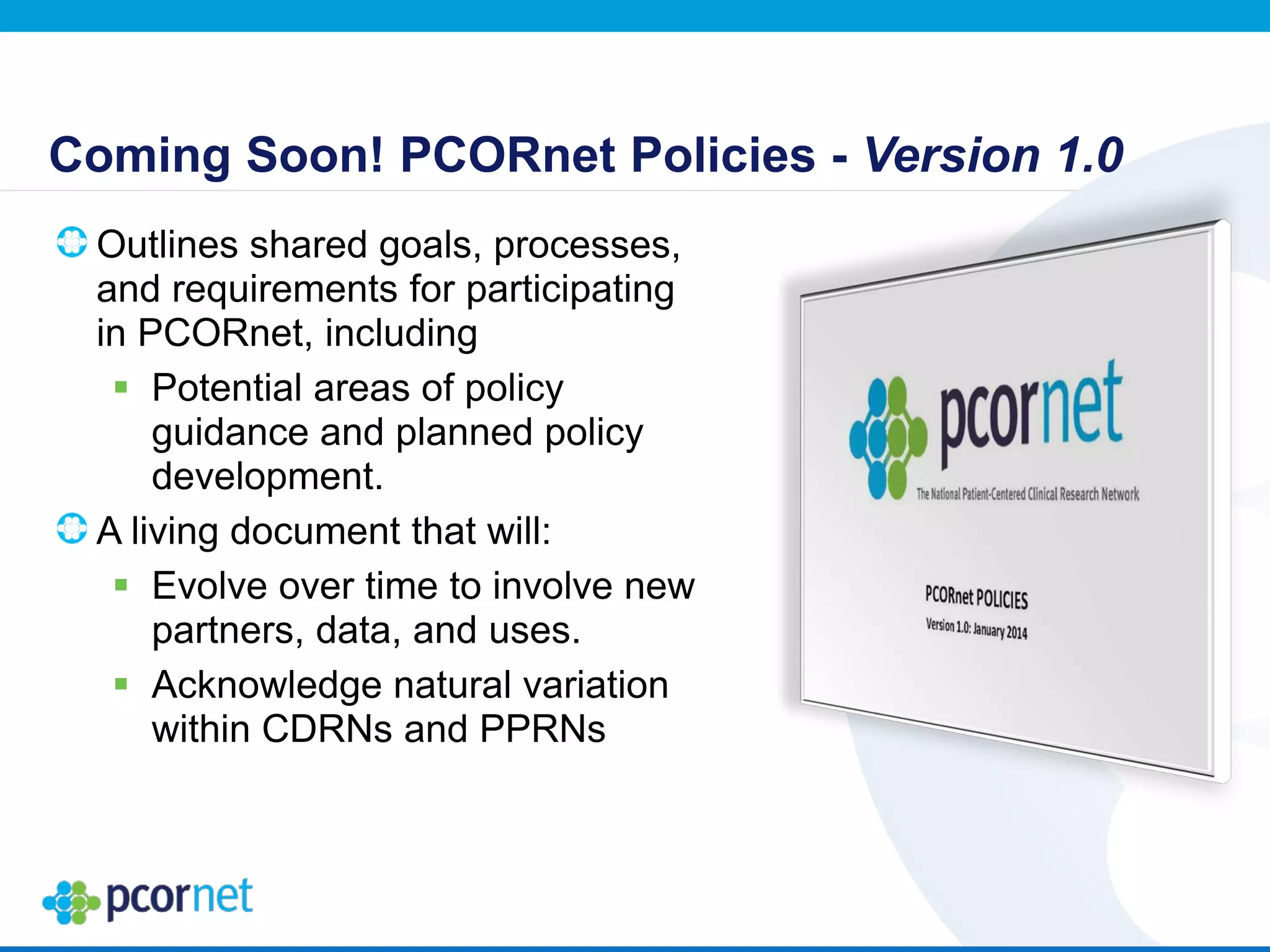Coming Soon! PCORnet Policies - Version 1.0
Outlines shared goals, processes,
and requirements for participating
in PCORnet, including
 Potential areas of policy
guidance and planned policy
development.
A living document that will:
 Evolve over time to involve new
partners, data, and uses.
 Acknowledge natural variation
within CDRNs and PPRNs
 