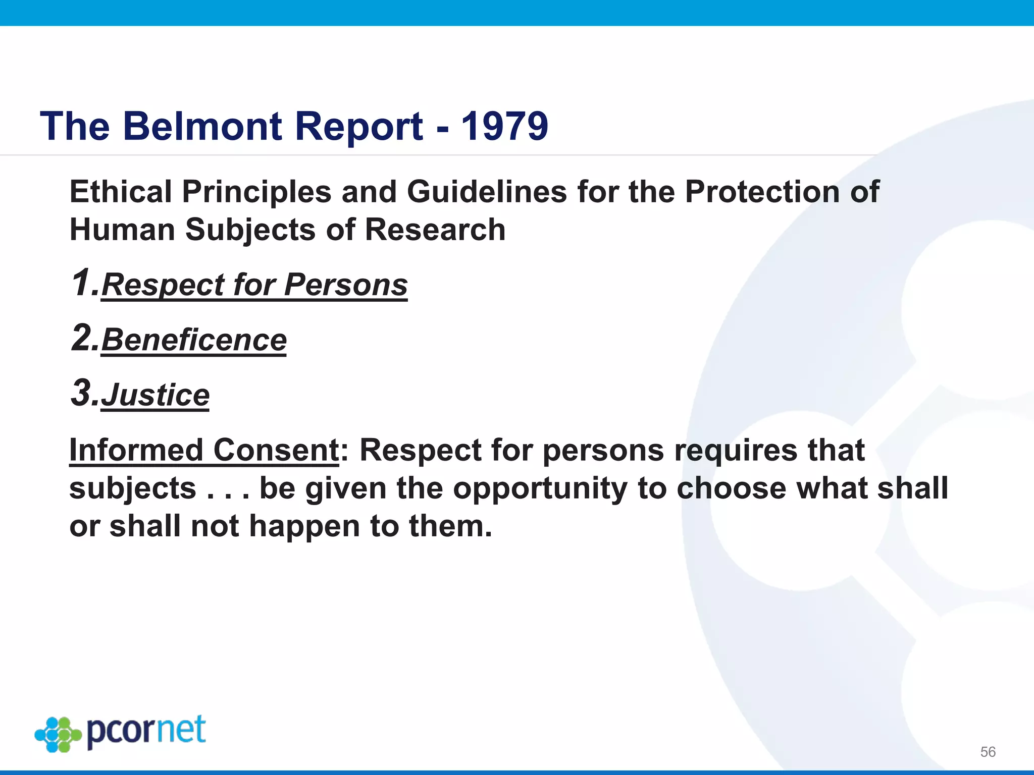 The Belmont Report - 1979
Ethical Principles and Guidelines for the Protection of
Human Subjects of Research
1.Respect for Persons
2.Beneficence
3.Justice
Informed Consent: Respect for persons requires that
subjects . . . be given the opportunity to choose what shall
or shall not happen to them.
56
 