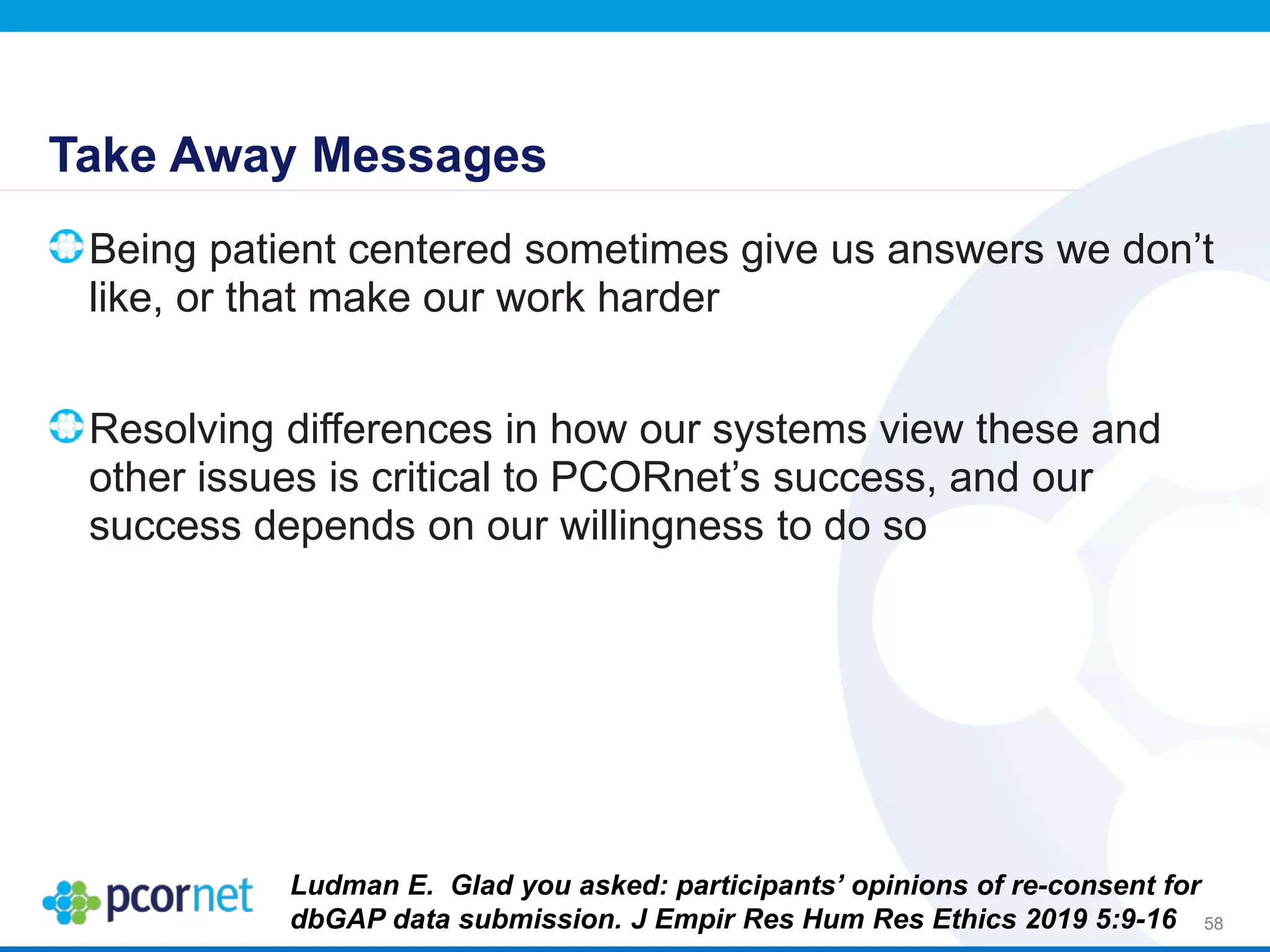 Take Away Messages
Being patient centered sometimes give us answers we don’t
like, or that make our work harder
Resolving differences in how our systems view these and
other issues is critical to PCORnet’s success, and our
success depends on our willingness to do so
58
Ludman E. Glad you asked: participants’ opinions of re-consent for
dbGAP data submission. J Empir Res Hum Res Ethics 2019 5:9-16
 