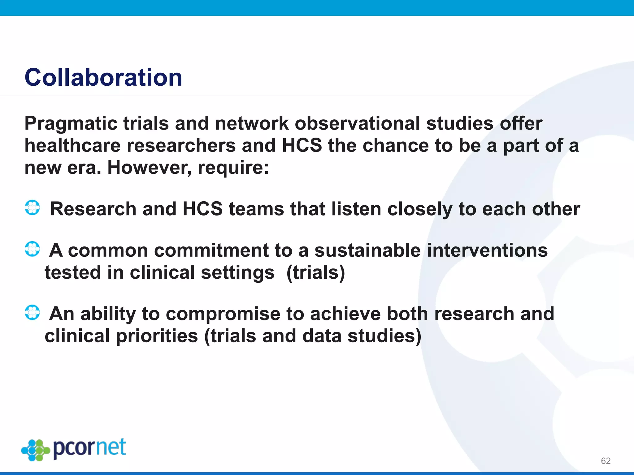 Collaboration
Pragmatic trials and network observational studies offer
healthcare researchers and HCS the chance to be a part of a
new era. However, require:
Research and HCS teams that listen closely to each other
A common commitment to a sustainable interventions
tested in clinical settings (trials)
An ability to compromise to achieve both research and
clinical priorities (trials and data studies)
62
 