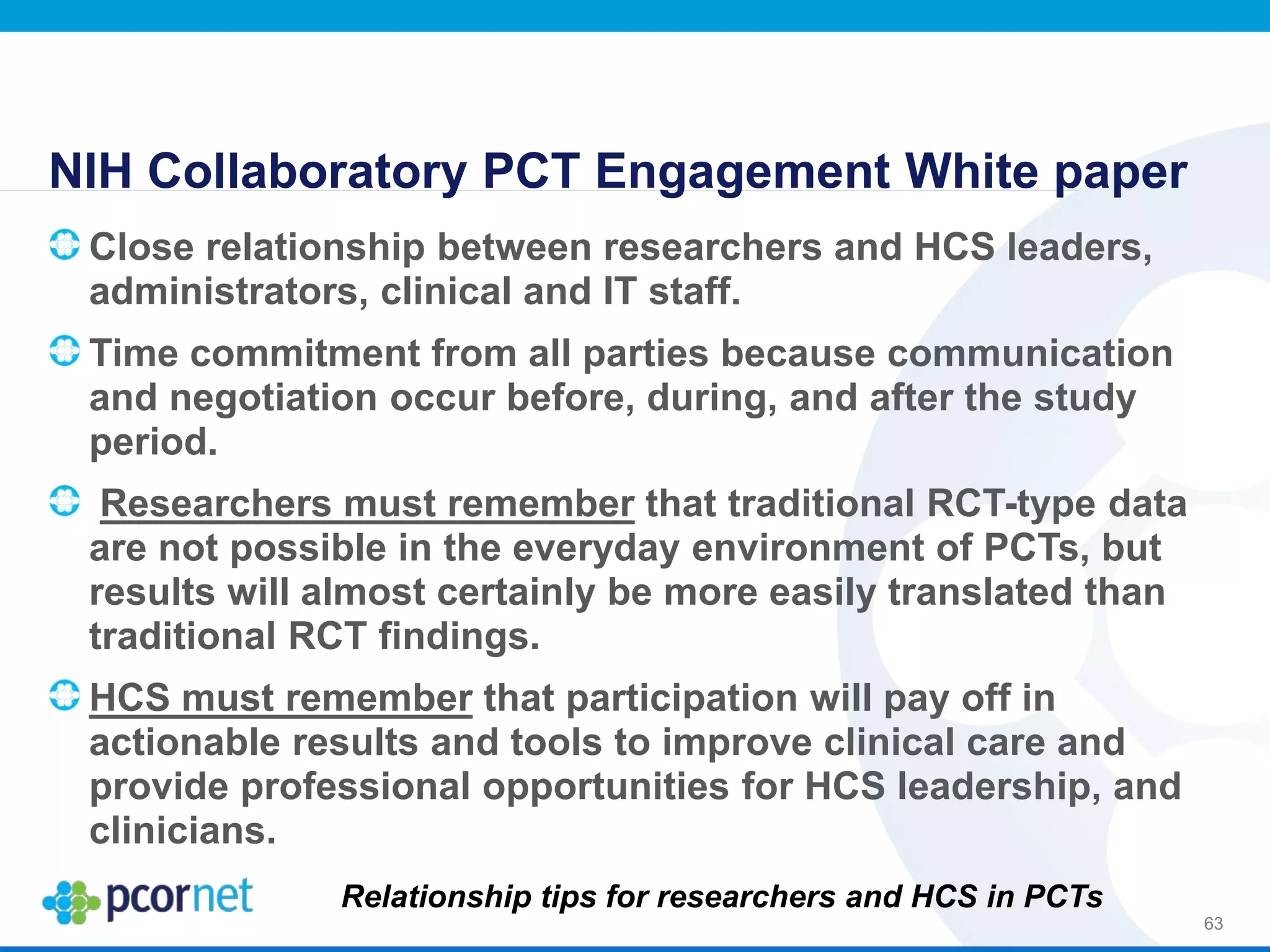 NIH Collaboratory PCT Engagement White paper
Close relationship between researchers and HCS leaders,
administrators, clinical and IT staff.
Time commitment from all parties because communication
and negotiation occur before, during, and after the study
period.
Researchers must remember that traditional RCT-type data
are not possible in the everyday environment of PCTs, but
results will almost certainly be more easily translated than
traditional RCT findings.
HCS must remember that participation will pay off in
actionable results and tools to improve clinical care and
provide professional opportunities for HCS leadership, and
clinicians.
63
Relationship tips for researchers and HCS in PCTs
 