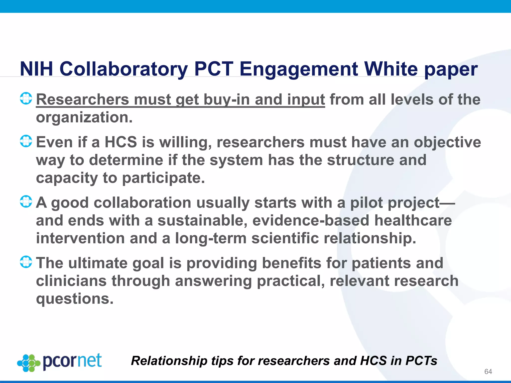 NIH Collaboratory PCT Engagement White paper
Researchers must get buy-in and input from all levels of the
organization.
Even if a HCS is willing, researchers must have an objective
way to determine if the system has the structure and
capacity to participate.
A good collaboration usually starts with a pilot project—
and ends with a sustainable, evidence-based healthcare
intervention and a long-term scientific relationship.
The ultimate goal is providing benefits for patients and
clinicians through answering practical, relevant research
questions.
64
Relationship tips for researchers and HCS in PCTs
 
