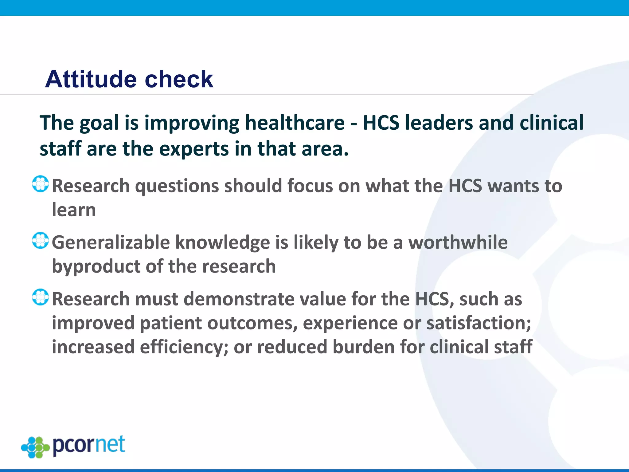 Attitude check
The goal is improving healthcare - HCS leaders and clinical
staff are the experts in that area.
Research questions should focus on what the HCS wants to
learn
Generalizable knowledge is likely to be a worthwhile
byproduct of the research
Research must demonstrate value for the HCS, such as
improved patient outcomes, experience or satisfaction;
increased efficiency; or reduced burden for clinical staff
 