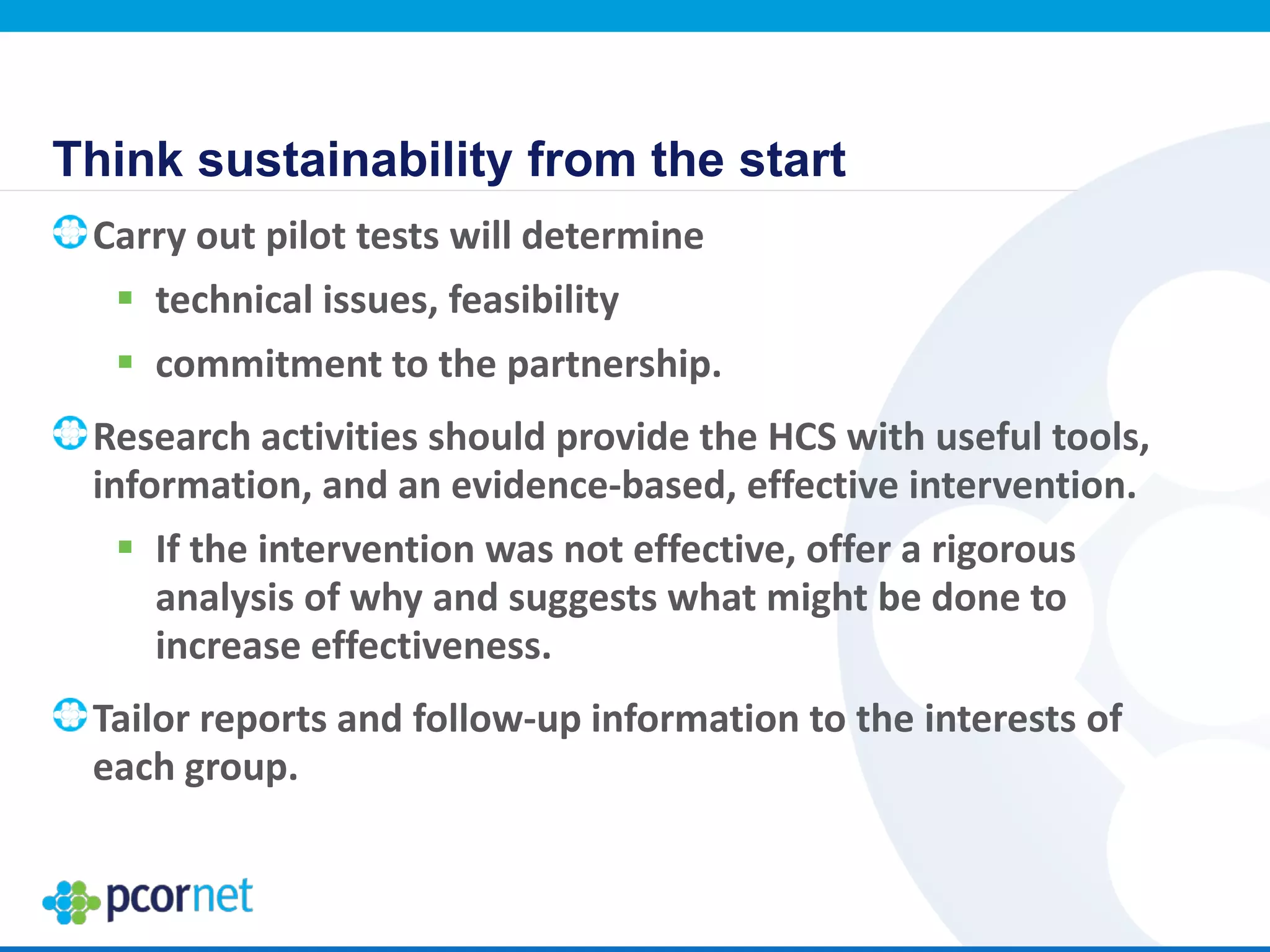 Think sustainability from the start
Carry out pilot tests will determine
 technical issues, feasibility
 commitment to the partnership.
Research activities should provide the HCS with useful tools,
information, and an evidence-based, effective intervention.
 If the intervention was not effective, offer a rigorous
analysis of why and suggests what might be done to
increase effectiveness.
Tailor reports and follow-up information to the interests of
each group.
 