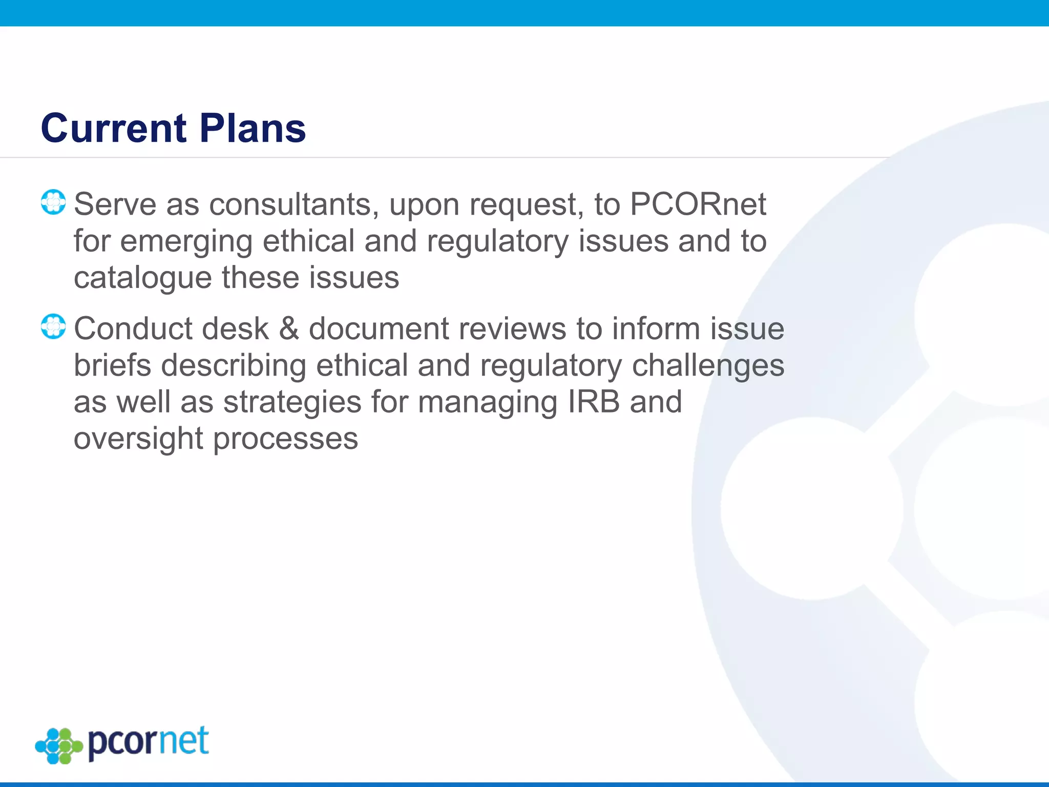 Current Plans
Serve as consultants, upon request, to PCORnet
for emerging ethical and regulatory issues and to
catalogue these issues
Conduct desk & document reviews to inform issue
briefs describing ethical and regulatory challenges
as well as strategies for managing IRB and
oversight processes
 