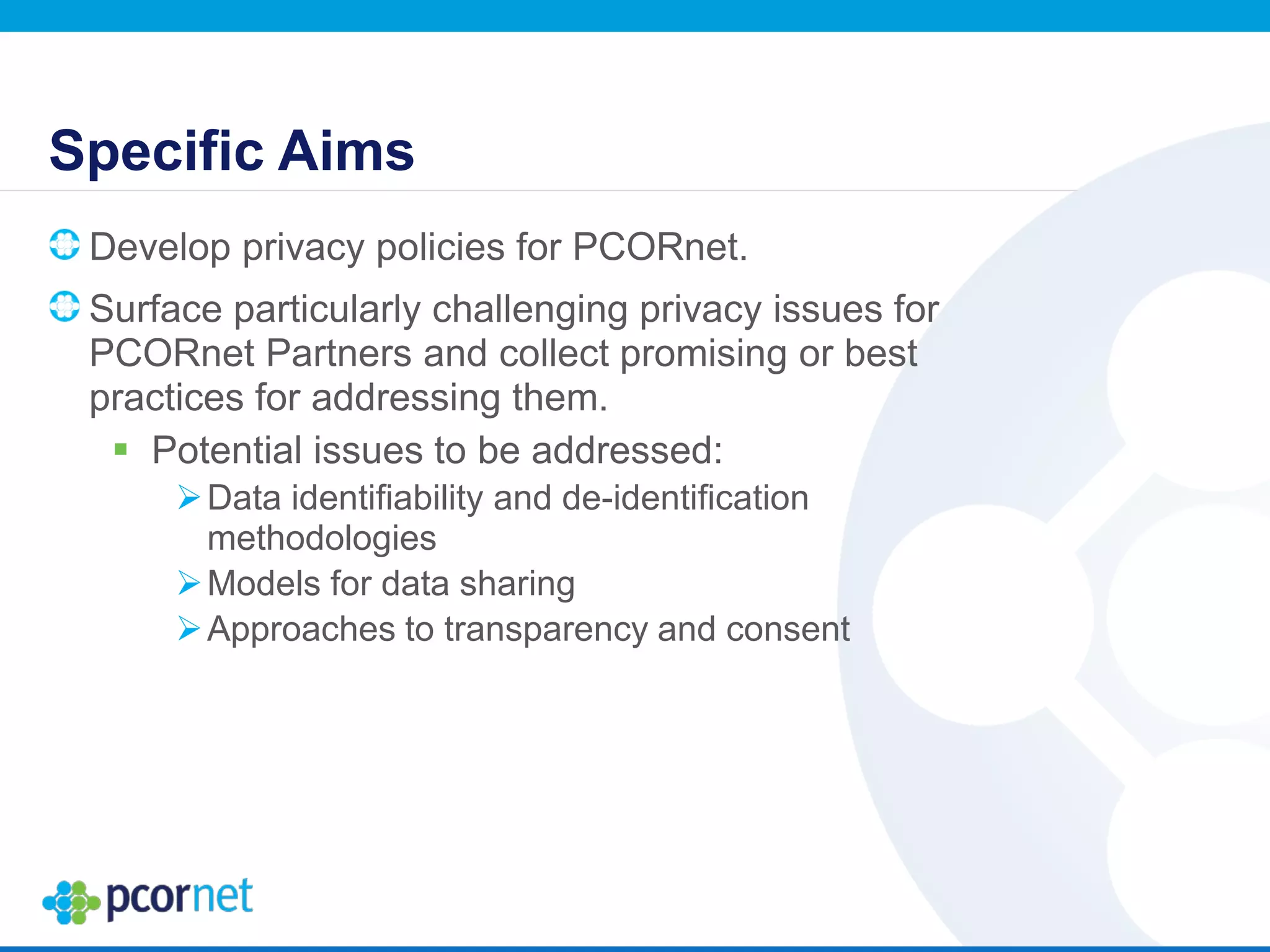 Specific Aims
Develop privacy policies for PCORnet.
Surface particularly challenging privacy issues for
PCORnet Partners and collect promising or best
practices for addressing them.
 Potential issues to be addressed:
Data identifiability and de-identification
methodologies
Models for data sharing
Approaches to transparency and consent
 