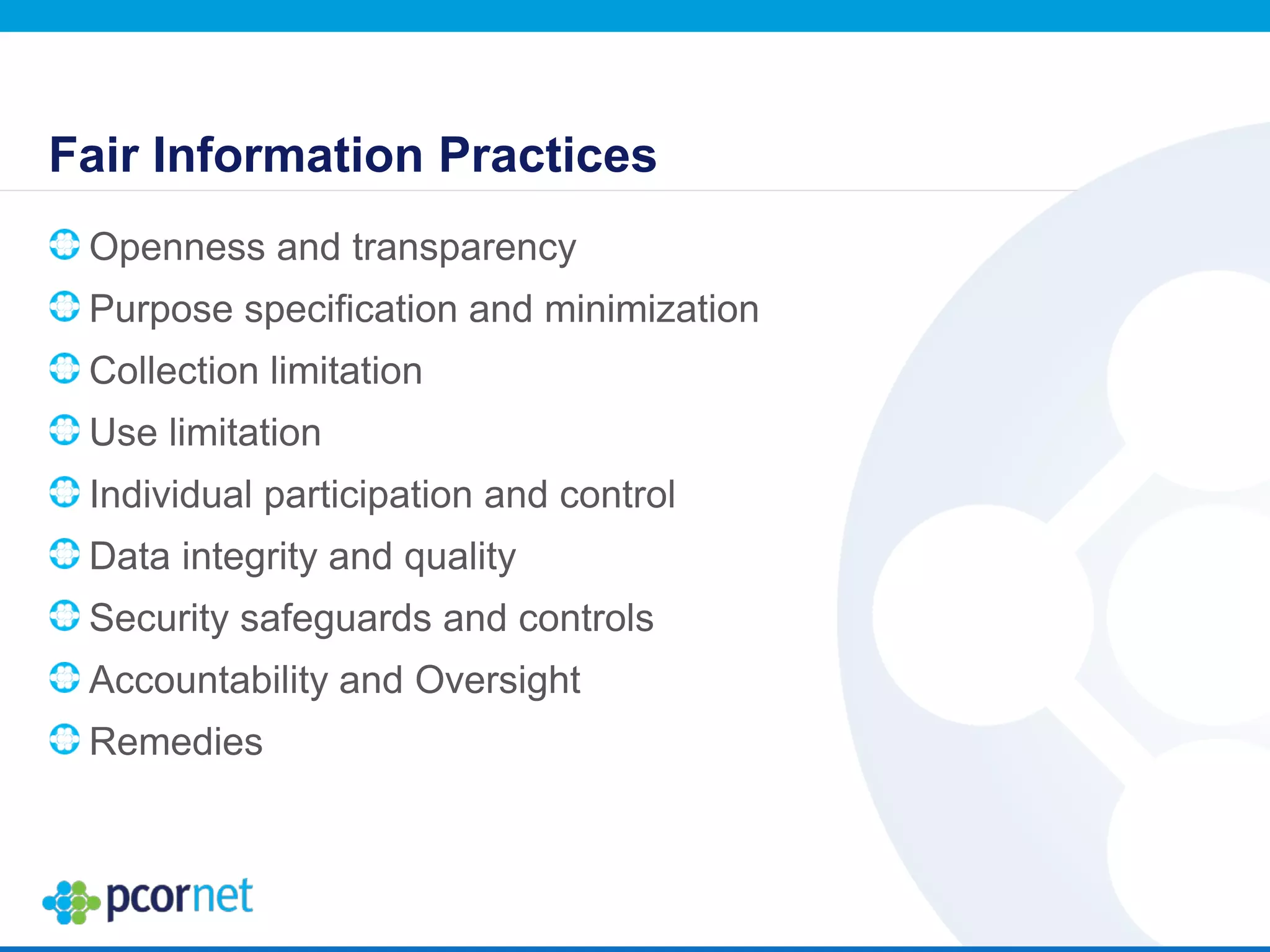 Fair Information Practices
Openness and transparency
Purpose specification and minimization
Collection limitation
Use limitation
Individual participation and control
Data integrity and quality
Security safeguards and controls
Accountability and Oversight
Remedies
 
