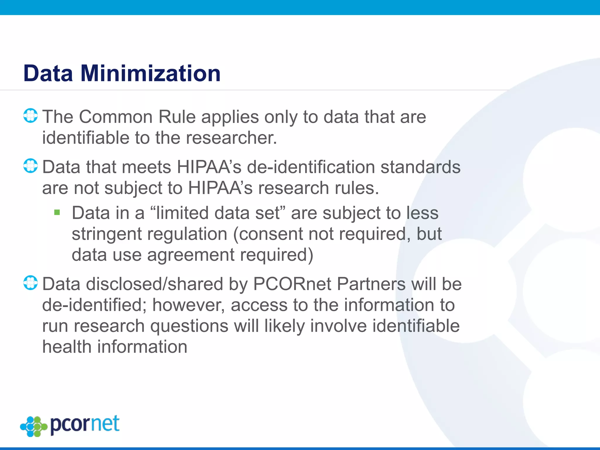 Data Minimization
The Common Rule applies only to data that are
identifiable to the researcher.
Data that meets HIPAA’s de-identification standards
are not subject to HIPAA’s research rules.
 Data in a “limited data set” are subject to less
stringent regulation (consent not required, but
data use agreement required)
Data disclosed/shared by PCORnet Partners will be
de-identified; however, access to the information to
run research questions will likely involve identifiable
health information
 
