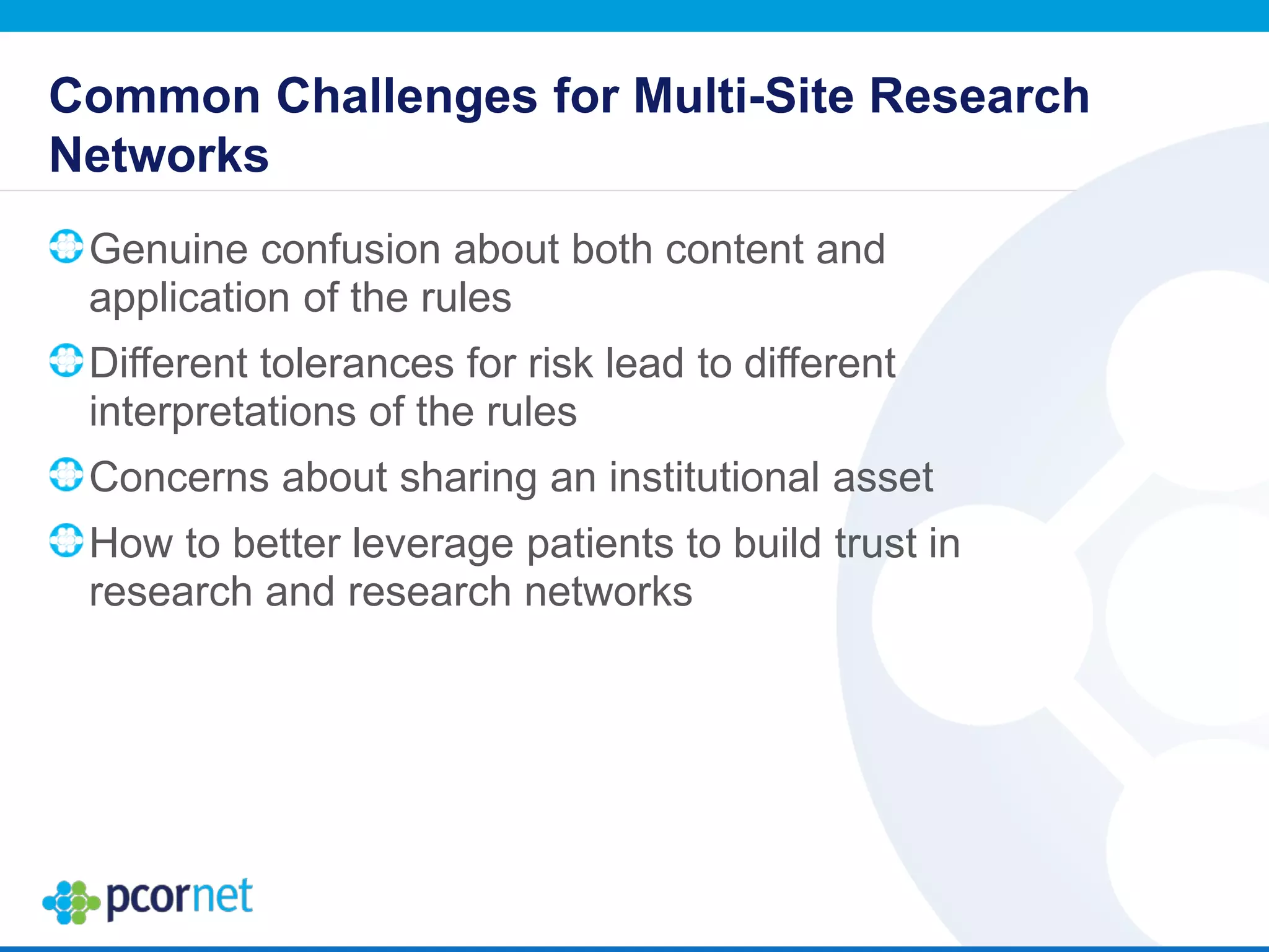 Common Challenges for Multi-Site Research
Networks
Genuine confusion about both content and
application of the rules
Different tolerances for risk lead to different
interpretations of the rules
Concerns about sharing an institutional asset
How to better leverage patients to build trust in
research and research networks
 