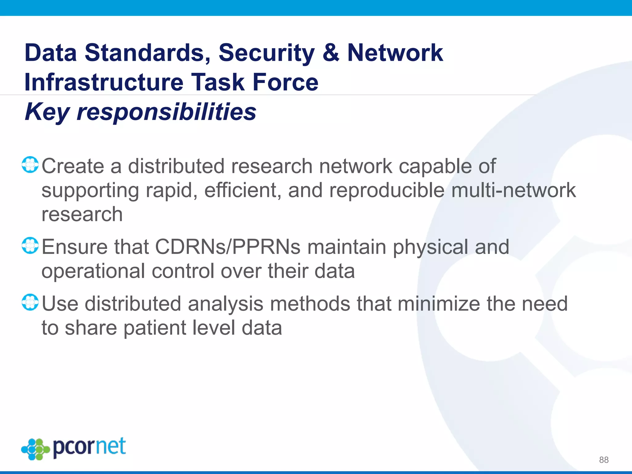 Data Standards, Security & Network
Infrastructure Task Force
Key responsibilities
Create a distributed research network capable of
supporting rapid, efficient, and reproducible multi-network
research
Ensure that CDRNs/PPRNs maintain physical and
operational control over their data
Use distributed analysis methods that minimize the need
to share patient level data
88
 