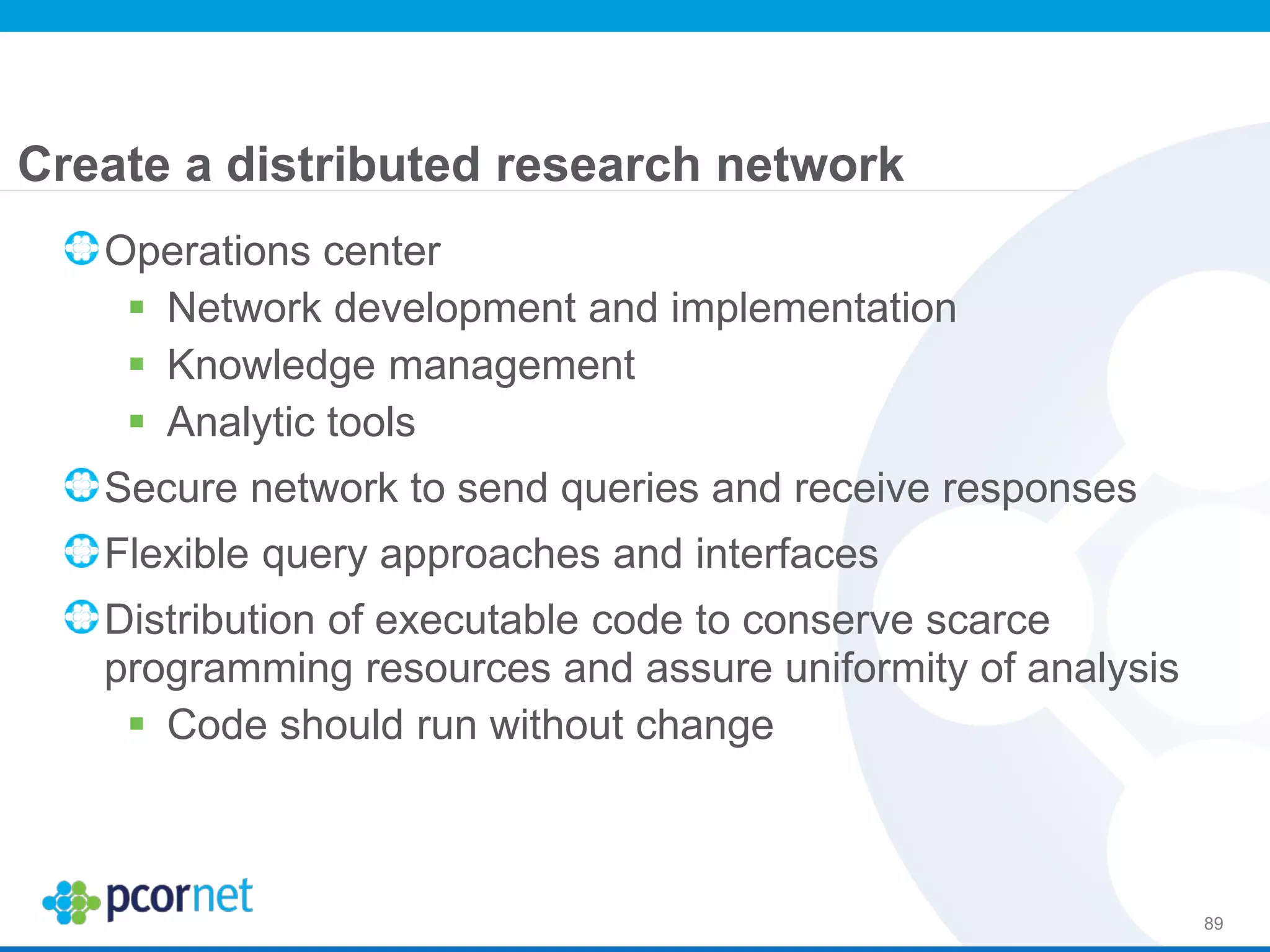 Create a distributed research network
89
Operations center
 Network development and implementation
 Knowledge management
 Analytic tools
Secure network to send queries and receive responses
Flexible query approaches and interfaces
Distribution of executable code to conserve scarce
programming resources and assure uniformity of analysis
 Code should run without change
 