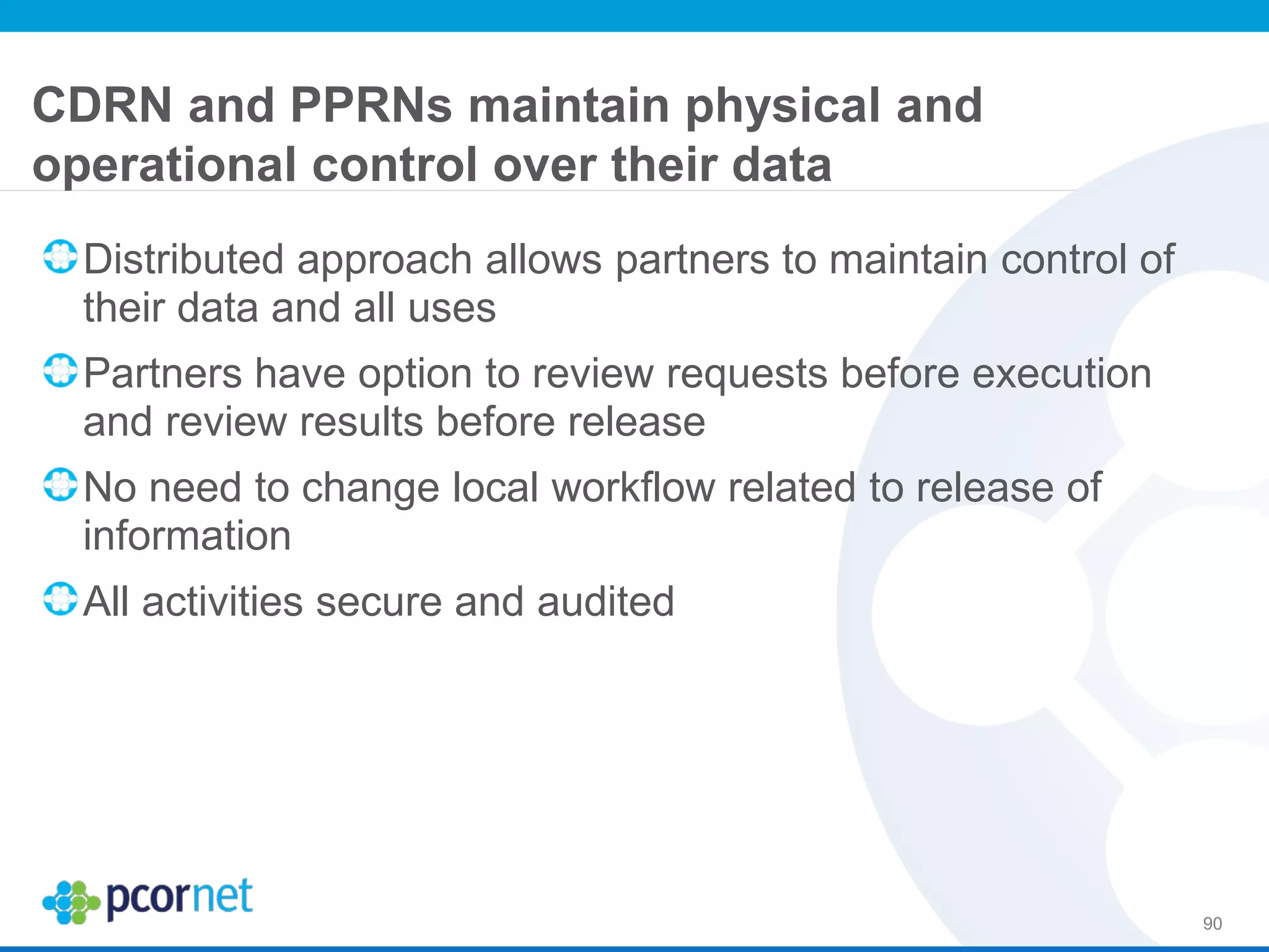 CDRN and PPRNs maintain physical and
operational control over their data
Distributed approach allows partners to maintain control of
their data and all uses
Partners have option to review requests before execution
and review results before release
No need to change local workflow related to release of
information
All activities secure and audited
90
 