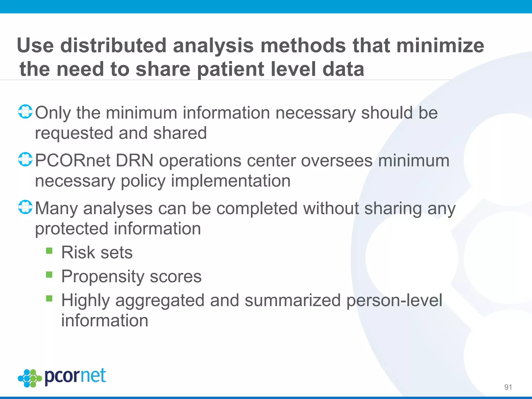 Use distributed analysis methods that minimize
the need to share patient level data
Only the minimum information necessary should be
requested and shared
PCORnet DRN operations center oversees minimum
necessary policy implementation
Many analyses can be completed without sharing any
protected information
 Risk sets
 Propensity scores
 Highly aggregated and summarized person-level
information
91
 