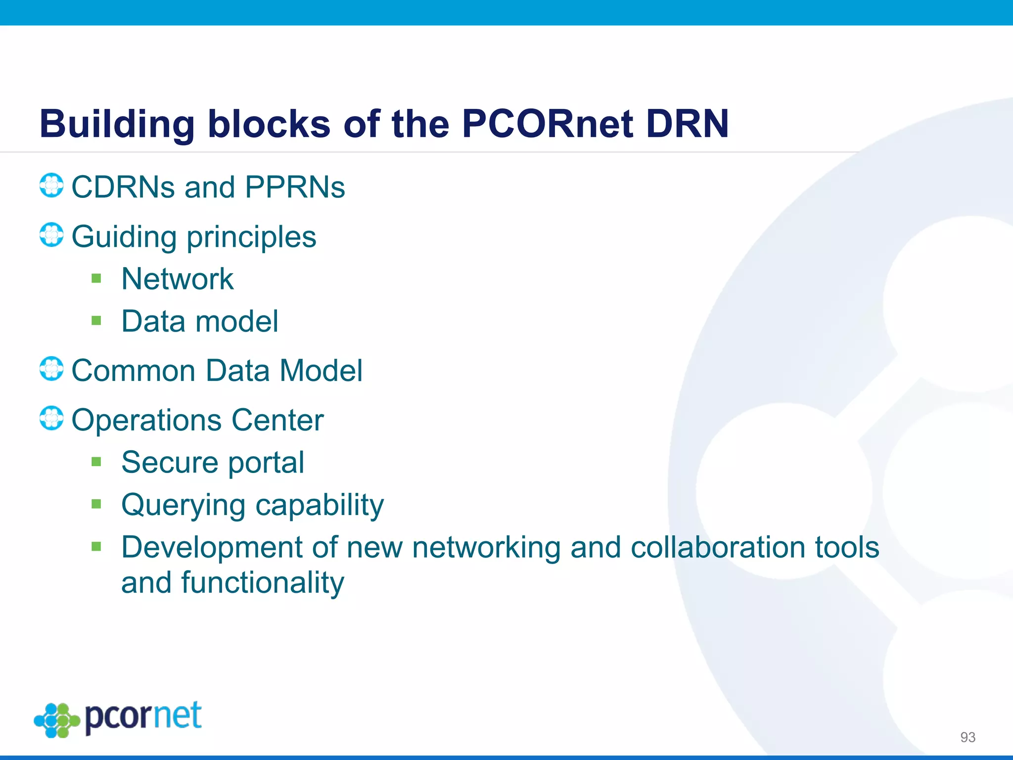 Building blocks of the PCORnet DRN
CDRNs and PPRNs
Guiding principles
 Network
 Data model
Common Data Model
Operations Center
 Secure portal
 Querying capability
 Development of new networking and collaboration tools
and functionality
93
 