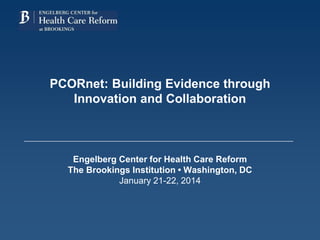 PCORnet: Building Evidence through
Innovation and Collaboration
Engelberg Center for Health Care Reform
The Brookings Institution • Washington, DC
January 21-22, 2014
 